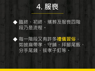 4. 服喪
◆ 臨終、初終、殯葬及服喪四階
段乃是流程。
◆ 每一階段又有許多禮儀習俗，
如披麻帶孝、守舖、拜腳尾飯、
分手尾錢、拔孝子釘等。
 