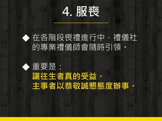 4. 服喪
◆ 在各階段喪禮進行中，禮儀社
的專業禮儀師會隨時引領。
◆ 重要是：
讓往生者真的受益。
主事者以恭敬誠懇態度辦事。
 