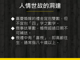 人情世故的洞達
◆ 喜慶婚嫁的禮金宜包雙數，但
不宜包「四」字之數字。
◆ 喪事送單數，婚喪超過日期不
可補送。
◆ 喪禮中有「喜喪」，即高齡往
生，通常指八十歲以上。
 