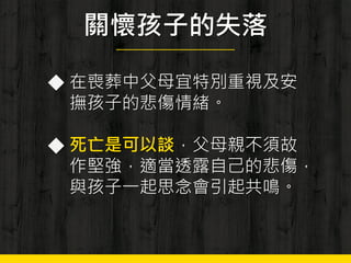 關懷孩子的失落
◆ 在喪葬中父母宜特別重視及安
撫孩子的悲傷情緒。
◆ 死亡是可以談，父母親不須故
作堅強，適當透露自己的悲傷，
與孩子一起思念會引起共鳴。
 