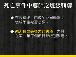 死亡事件中導師之班級輔導
◆ 在喪禮後，由教師及同學幫助
喪親學生複習功課。
◆ 親人過世是很大的失落，尤其
在第一年每個節日都特別難過。
 
