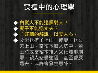 喪禮中的心理學
◆ 白髮人不能送黑髮人？
◆ 妻子不能送丈夫？
◆ 「好聽的解說」以安人心。
◆ 父母送孩子上山，或妻子送丈
夫上山，當棺木放入坑中，蓋
土時或當棺木推入火化爐那剎
那，親人悲慟逾恆，甚至昏厥
過去，或許會發生意外。
 