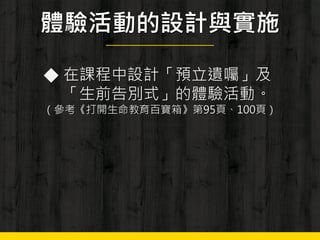 體驗活動的設計與實施
◆ 在課程中設計「預立遺囑」及
「生前告別式」的體驗活動。
（參考《打開生命教育百寶箱》第95頁、100頁）
 
