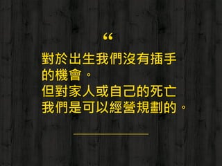 “對於出生我們沒有插手
的機會。
但對家人或自己的死亡
我們是可以經營規劃的。
 