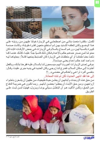 2016 ‫مايو‬ ،‫ابع‬‫ر‬‫ال‬ ‫العدد‬
80
‫ـى‬‫ـ‬‫عل‬ ‫ـه‬‫ـ‬‫رؤيت‬ ‫ـن‬‫ـ‬‫م‬ ‫ـن‬‫ـ‬‫عليه‬ ‫ـا‬‫ـ‬ً‫ف‬‫خو‬ ‫ـارة‬‫ـ‬‫الزي‬ ‫ـي‬‫ـ‬‫ف‬ ‫ـي‬‫ـ‬‫اصطحاب‬ ‫ـن‬‫ـ‬‫م‬ ‫ـي‬‫ـ‬‫بنات‬ ‫ـت‬‫ـ‬‫منع‬ ‫ـرة‬‫ـ‬‫«لفت‬ :‫ـل‬‫ـ‬‫كم‬ُ‫ت‬
‫ـة‬‫ـ‬‫صدم‬ ‫ـت‬‫ـ‬‫وكان‬ ،‫ـة‬‫ـ‬‫طويل‬ ‫ـرة‬‫ـ‬‫لفت‬ ‫ـن‬‫ـ‬‫منعه‬ ‫ـتطع‬‫ـ‬‫أس‬ ‫ـم‬‫ـ‬‫ل‬ ‫ـن‬‫ـ‬‫به‬ ‫ـديد‬‫ـ‬‫الش‬ ‫ـه‬‫ـ‬‫لتعلق‬ ‫ـن‬‫ـ‬‫ولك‬ ‫ـع‬‫ـ‬‫الوض‬ ‫ـذا‬‫ـ‬‫ه‬
‫كان‬ ‫ـه‬‫ـ‬‫فإن‬ ‫ـات؛‬‫ـ‬‫األوق‬ ‫ـض‬‫ـ‬‫بع‬ ‫ـي‬‫ـ‬‫ف‬ ‫ـارات‬‫ـ‬‫الزي‬ ‫ـي‬‫ـ‬‫ف‬ ‫ـام‬‫ـ‬‫بالس‬ ‫ـماح‬‫ـ‬‫الس‬ ‫ـم‬‫ـ‬‫ورغ‬ ،‫ـن‬‫ـ‬‫له‬ ‫ـبة‬‫ـ‬‫بالنس‬ ‫ـرة‬‫ـ‬‫كبي‬
‫ـا‬‫ـ‬‫كن‬ ‫ـا‬‫ـ‬‫عندم‬ ‫ـك‬‫ـ‬‫كذل‬ ،‫ـا‬‫ـ‬‫علين‬ ‫ا‬ًّ‫د‬‫ـ‬‫ـ‬‫ج‬ ‫ًا‬‫ي‬‫ـ‬‫ـ‬‫قاس‬ ‫ـك‬‫ـ‬‫ذل‬ ‫ـكان‬‫ـ‬‫ف‬ ‫ـدام‬‫ـ‬‫باإلع‬ ‫ـم‬‫ـ‬‫حك‬ ‫ـم‬‫ـ‬‫ضده‬ ‫ـدر‬‫ـ‬‫ص‬ ‫ـن‬‫ـ‬‫لم‬ ‫ـا‬‫ـ‬ً‫ع‬‫ممنو‬
‫ـه‬‫ـ‬‫لي‬ ‫ـا‬‫ـ‬‫«جايباه‬ :ً‫ا‬‫ـ‬‫ـ‬‫قائ‬ ‫ـا‬‫ـ‬‫يمنعه‬ ‫ـط‬‫ـ‬‫الضاب‬ ‫كان‬ ‫ـارة‬‫ـ‬‫الزي‬ ‫ـي‬‫ـ‬‫ف‬ ‫ـات‬‫ـ‬‫متعلق‬ ‫أي‬ ‫أو‬ ‫ـا‬‫ـ‬ً‫م‬‫طعا‬ ‫ـا‬‫ـ‬‫معن‬ ‫ـذ‬‫ـ‬‫نأخ‬
.!!»‫ـت‬‫ـ‬‫مي‬ ‫ـي‬‫ـ‬‫يعن‬ ‫ـدام‬‫ـ‬‫إع‬ ‫ـم‬‫ـ‬‫حك‬ ‫ـد‬‫ـ‬‫أخ‬ ‫ـد‬‫ـ‬‫واح‬ ‫ده‬
‫وبالفعل‬ ،‫ـك‬‫ـ‬‫بذل‬ ‫ففرحنا‬ ‫ـه‬‫ـ‬‫علي‬ ‫ـام‬‫ـ‬‫بالس‬ ‫ـا‬‫ـ‬‫لن‬ ‫ـمحون‬‫ـ‬‫سيس‬ ‫ـم‬‫ـ‬‫أنه‬ ‫ـا‬‫ـ‬‫أخبرون‬ ‫ـارات‬‫ـ‬‫الزي‬ ‫ـدى‬‫ـ‬‫إح‬ ‫ـي‬‫ـ‬‫«وف‬
:‫ـال‬‫ـ‬‫وق‬ ،‫ـا‬‫ـ‬‫علين‬ ‫ـرى‬‫ـ‬‫ج‬ ‫ـه‬‫ـ‬‫يدي‬ ‫ـي‬‫ـ‬‫ف‬ ‫ـد‬‫ـ‬‫الحدي‬ ‫وكان‬ ‫ـي‬‫ـ‬‫زوج‬ ‫ـا‬‫ـ‬‫لن‬ ‫ـرج‬‫ـ‬‫فخ‬ ،‫ـام‬‫ـ‬‫الس‬ ‫ـكان‬‫ـ‬‫م‬ ‫ـى‬‫ـ‬‫إل‬ ‫ـا‬‫ـ‬‫أخذون‬
!!...»‫ـي‬‫ـ‬‫حضن‬ ‫في‬ ‫ـم‬‫ـ‬‫وآخدك‬ ‫ـي‬‫ـ‬‫ذراع‬ ‫ـرد‬‫ـ‬‫أف‬ ‫ـي‬‫ـ‬‫«نفس‬
..‫المعاناة‬ ِ‫ه‬‫تنت‬ ‫لم‬ ‫لكن‬ ‫الحديث‬ ‫انتهى‬ ‫فقد‬ ‫هنا‬ ‫إلى‬
‫ـواء‬‫ـ‬‫باحت‬ ‫ـعرن‬‫ـ‬‫يش‬ ‫أن‬ ّ‫ـن‬‫ـ‬‫حقه‬ ‫ـن‬‫ـ‬‫م‬ ،‫ـة‬‫ـ‬‫طبيعي‬ ‫ـاة‬‫ـ‬‫حي‬ ‫ـن‬‫ـ‬‫يعش‬ ‫أن‬ ‫ـن‬‫ـ‬‫وأبنائه‬ ‫ـات‬‫ـ‬‫الزوج‬ ‫ـذه‬‫ـ‬‫ه‬ ‫ـق‬‫ـ‬‫ح‬ ‫ـن‬‫ـ‬‫م‬
‫ـاع‬‫ـ‬‫الدف‬ ‫ـة‬‫ـ‬‫ضريب‬ ‫ـي‬‫ـ‬‫ه‬ ‫ـون‬‫ـ‬‫تك‬ ‫ـا‬‫ـ‬‫ربم‬ ..‫ـم‬‫ـ‬‫آبائه‬ ‫ـن‬‫ـ‬‫بحض‬ ‫ـوا‬‫ـ‬‫يحظ‬ ‫أن‬ ‫ـاء‬‫ـ‬‫األبن‬ ‫ـق‬‫ـ‬‫ح‬ ‫ـن‬‫ـ‬‫وم‬ ،‫ـن‬‫ـ‬‫أزواجه‬
‫ـى‬‫ـ‬‫عل‬ ‫ـت‬‫ـ‬‫ثب‬ ‫ـن‬‫ـ‬‫لم‬ ‫ـا‬‫ـ‬ً‫ئ‬‫فهني‬ ،‫ـزول‬‫ـ‬‫وي‬ ‫ـا‬‫ـ‬ً‫م‬‫يو‬ ‫ـيأتي‬‫ـ‬‫س‬ ‫ـل‬‫ـ‬‫الباط‬ ‫أن‬ ‫ـو‬‫ـ‬‫ه‬ ‫ـد‬‫ـ‬‫األكي‬ ‫ـن‬‫ـ‬‫ولك‬ ،‫ـق‬‫ـ‬‫الح‬ ‫ـن‬‫ـ‬‫ع‬
.‫ـق‬‫ـ‬‫الطري‬
 