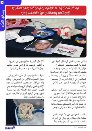 2016 ‫مايو‬ ،‫ابع‬‫ر‬‫ال‬ ‫العدد‬
‫وار‬‫الث‬‫ئل‬‫سا‬‫ر‬83
‫المعتقلين‬ ‫من‬ ‫والرحمة‬ ‫الود‬ ‫هدايا‬ ..»‫االحتجاز‬ ‫«إبداع‬
‫السجون‬ ‫خلف‬ ‫من‬ ‫وأبنائهم‬ ‫لزوجاتهم‬
‫غير‬ ‫الفنية‬ ‫الرسائل‬ ‫من‬ ‫مجموعة‬ ‫تعكس‬
‫المعتقلون‬ ‫يستحضر‬ ‫كيف‬ ‫المكتوبة‬
‫وكيف‬ ‫وحب؛‬ ‫بشغف‬ ‫العائلية‬ ‫حياتهم‬
‫الحقة‬ ‫الترابط‬ ‫أجواء‬ ‫عن‬ ‫االعتقال‬ ‫يكشف‬
‫تناسى‬ ‫ربما‬ ‫والتي‬ ‫األسري‬ ‫الدفء‬ ‫ومشاعر‬
‫يفصحوا‬ ‫أن‬ ‫الحرية‬ ‫أوقات‬ ‫في‬ ‫المعتقلون‬
‫لألهل‬ ‫عنها‬ ‫التعبير‬ ‫يجيدوا‬ ‫أن‬ ‫أو‬ ‫عنها‬
.‫واألبناء‬
‫معتقلي‬ ‫أسر‬ ‫«رابطة‬ ‫نظمت‬ ‫جانبها‬ ‫فمن‬
‫عنوان‬ ‫تحت‬ ‫ا‬ًّ‫ي‬‫فن‬ ‫ًا‬‫ض‬‫معر‬ »‫الصحافة‬
‫أثناء‬ ‫الماضي‬ ‫إبريل‬ ‫في‬ »‫االحتجاز‬ ‫«إبداع‬
‫حيث‬ ‫الصحفيين؛‬ ‫نقابة‬ ‫بمقر‬ ‫اعتصامهم‬
‫ًا‬‫ب‬‫جان‬ ‫معتقل‬ ‫لصحفي‬ ‫أسرة‬ ‫كل‬ ‫عرضت‬
.‫سجنه‬ ‫جدران‬ ‫خلف‬ ‫من‬ ‫لها‬ ‫أهداه‬ ‫مما‬
‫الذي‬ ‫الوقت‬ ‫هذا‬ ‫عن‬ ‫المعرض‬ ‫وكشف‬
‫أسرته‬ ‫في‬ ‫يفكر‬ ‫وهو‬ ‫معتقل‬ ‫كل‬ ‫أمضاه‬
‫ببسيط‬ ‫يعبروا‬ ‫أن‬ ‫اختاروا‬ ‫إذ‬ ،‫وأبنائه‬
‫يخبروا‬ ‫أن‬ ‫يريدون‬ ‫عما‬ ‫اليدوية‬ ‫األشغال‬
‫أبنائهم‬ ‫نفوس‬ ‫في‬ ‫فتركوا‬ ،‫وذويهم‬ ‫أهلهم‬ ‫به‬
.‫الهدايا‬ ‫وأنفس‬ ‫وأسعد‬ ،‫الذكريات‬ ‫أجمل‬
‫أن‬ »‫شاهين‬ ‫الرحمن‬ ‫«عبد‬ ‫استطاع‬ ً‫ة‬‫بداي‬
‫وذلك‬ ‫المعرض؛‬ ‫من‬ ‫األكبر‬ ‫النصيب‬ ‫يحوز‬
‫حيث‬ ‫من‬ ‫المعتقلين‬ ‫الصحفيين‬ ‫أكثر‬ ‫من‬ ‫ألنه‬
‫يمر‬ ‫لم‬ ‫حيث‬ ‫لزوجته‬ ‫والهدايا‬ ‫الفني‬ ‫اإلنتاج‬
‫خمسة‬ ‫من‬ ‫أكثر‬ ‫اعتقاله‬ ‫عند‬ ‫زواجهما‬ ‫على‬
‫سوى‬ ‫الوحيد‬ ‫ابنه‬ َ‫ر‬‫ي‬ ‫لم‬ ‫فهو‬ ‫ثم‬ ‫ومن‬ ،‫أشهر‬
..‫فقط‬ ‫القضبان‬ ‫خلف‬ ‫من‬
 