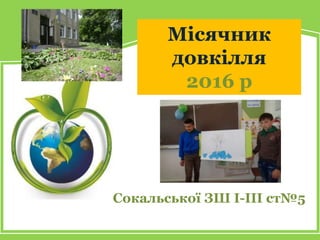 Місячник
довкілля
2016 р
Сокальської ЗШ І-ІІІ ст№5
 