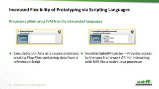 16 © Hortonworks Inc. 2011 – 2016. All Rights Reserved
Increased Flexibility of Prototyping via Scripting Languages
 ExecuteScript– Acts as a source processor,
creating FlowFiles containing data from a
referenced Script
 InvokeScriptedProcessor – Provides access
to the core framework API for interacting
with NiFi like a native Java processor
Processors allow using JVM friendly interpreted languages
 