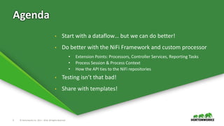3 © Hortonworks Inc. 2011 – 2016. All Rights Reserved
Agenda
• Start with a dataflow… but we can do better!
• Do better with the NiFi Framework and custom processor
• Extension Points: Processors, Controller Services, Reporting Tasks
• Process Session & Process Context
• How the API ties to the NiFi repositories
• Testing isn’t that bad!
• Share with templates!
 