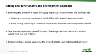 4 © Hortonworks Inc. 2011 – 2016. All Rights Reserved
Adding new functionality and development approach
 Extending the platform is about leveraging expansive Java ecosystem and existing code
– Make use of open source projects and provided libraries for targeted systems and services
– Reuse existing, proprietary or closed source libraries and wrap their functionality in the framework
 Test framework provides powerful means of testing extensions in isolation as they
would work in a live instance
 Deployment is as simple as copying the created NAR to your instance(s) lib directory
 