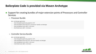 6 © Hortonworks Inc. 2011 – 2016. All Rights Reserved
Boilerplate Code is provided via Maven Archetype
 Support for creating bundles of major extension points of Processors and Controller
Services
– Processor Bundle
– Controller Service Bundle
 