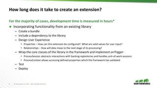 8 © Hortonworks Inc. 2011 – 2016. All Rights Reserved
How long does it take to create an extension?
 Incorporating functionality from an existing library
– Create a bundle
– Include a dependency to the library
– Design User Experience
• Properties – How can this extension be configured? What are valid values for user input?
• Relationships – How will data move to the next stage of its processing?
– Wrap the core classes of the library in the framework and implement onTrigger
• ProcessSession abstracts interactions with backing repositories and handles unit-of-work sessions
• ProcessContext allows accessing defined properties which the framework has validated
– Test
– Deploy
For the majority of cases, development time is measured in hours*
 