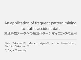 An application of frequent pattern mining
to traffic accident data
交通事故データへの頻出パターンマイニングの適用
Yuta Takahashi1), Masaru Kiyota1), Yukuo Hayashida1),
Yuichiro Sakamoto1)
1) Saga University
 
