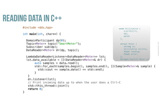 CopyrightPrismTech,2016
Reading Data in C++
#include <dds.hpp>
int main(int, char**) {
DomainParticipant dp(0);
Topic<Meter> topic(”SmartMeter”);
Subscriber sub(dp);
DataReader<Meter> dr(dp, topic);
LambdaDataReaderListener<DataReader<Meter>> lst;
lst.data_available = [](DataReader<Meter>& dr) {
auto samples = data.read();
std::for_each(samples.begin(), samples.end(), [](Sample<Meter>& sample) {
std::cout << sample.data() << std::endl;
}
}
dr.listener(lst);
// Print incoming data up to when the user does a Ctrl-C
std::this_thread::join();
return 0;
}
					enum	UtilityKind	{	
	 				ELECTRICITY,	
	 				GAS,	
	 				WATER	
						};	
							
						struct	Meter	{	
	 				string	sn;	
	 				UtilityKind	utility;	
	 				float	reading;	
	 				float	error;	
						};													
						#pragma	keylist	Meter	sn	
 