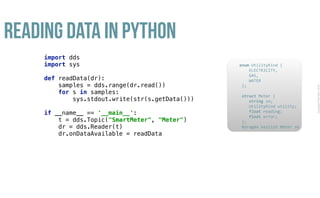 CopyrightPrismTech,2016
Reading Data in Python
import dds 
import sys 
 
def readData(dr):  
samples = dds.range(dr.read()) 
for s in samples: 
sys.stdout.write(str(s.getData())) 
 
if __name__ == '__main__': 
t = dds.Topic("SmartMeter", "Meter") 
dr = dds.Reader(t) 
dr.onDataAvailable = readData
					enum	UtilityKind	{	
	 				ELECTRICITY,	
	 				GAS,	
	 				WATER	
						};	
							
						struct	Meter	{	
	 				string	sn;	
	 				UtilityKind	utility;	
	 				float	reading;	
	 				float	error;	
						};													
						#pragma	keylist	Meter	sn	
 