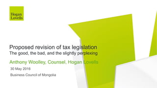 30 May 2016
Business Council of Mongolia
Anthony Woolley, Counsel, Hogan Lovells
Proposed revision of tax legislation
The good, the bad, and the slightly perplexing
 