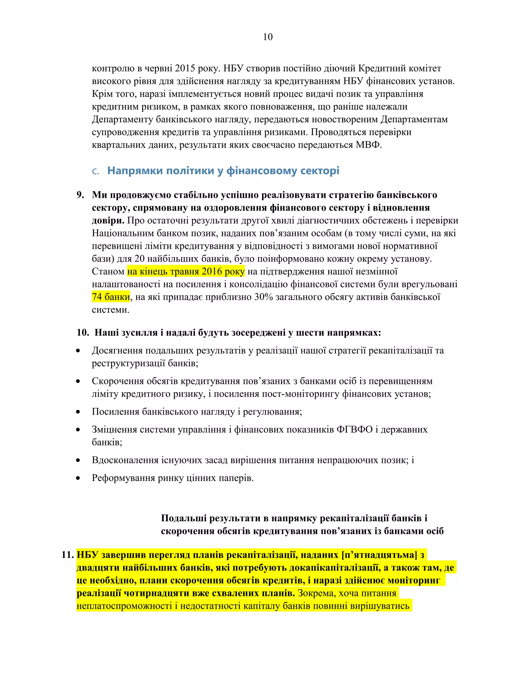 10
контролю в червні 2015 року. НБУ створив постійно діючий Кредитний комітет
високого рівня для здійснення нагляду за кредитуванням НБУ фінансових установ.
Крім того, наразі імплементується новий процес видачі позик та управління
кредитним ризиком, в рамках якого повноваження, що раніше належали
Департаменту банківського нагляду, передаються новоствореним Департаментам
супроводження кредитів та управління ризиками. Проводяться перевірки
квартальних даних, результати яких своєчасно передаються МВФ.
c. Напрямки політики у фінансовому секторі
9. Ми продовжуємо стабільно успішно реалізовувати стратегію банківського
сектору, спрямовану на оздоровлення фінансового сектору і відновлення
довіри. Про остаточні результати другої хвилі діагностичних обстежень і перевірки
Національним банком позик, наданих пов’язаним особам (в тому числі суми, на які
перевищені ліміти кредитування у відповідності з вимогами нової нормативної
бази) для 20 найбільших банків, було поінформовано кожну окрему установу.
Станом на кінець травня 2016 року на підтвердження нашої незмінної
налаштованості на посилення і консолідацію фінансової системи були врегульовані
74 банки, на які припадає приблизно 30% загального обсягу активів банківської
системи.
10. Наші зусилля і надалі будуть зосереджені у шести напрямках:
• Досягнення подальших результатів у реалізації нашої стратегії рекапіталізації та
реструктуризації банків;
• Скорочення обсягів кредитування пов’язаних з банками осіб із перевищенням
ліміту кредитного ризику, і посилення пост-моніторингу фінансових установ;
• Посилення банківського нагляду і регулювання;
• Зміцнення системи управління і фінансових показників ФГВФО і державних
банків;
• Вдосконалення існуючих засад вирішення питання непрацюючих позик; і
• Реформування ринку цінних паперів.
Подальші результати в напрямку рекапіталізації банків і
скорочення обсягів кредитування пов’язаних із банками осіб
11. НБУ завершив перегляд планів рекапіталізації, наданих [п’ятнадцятьма] з
двадцяти найбільших банків, які потребують докапікапіталізації, а також там, де
це необхідно, плани скорочення обсягів кредитів, і наразі здійснює моніторинг
реалізації чотирнадцяти вже схвалених планів. Зокрема, хоча питання
неплатоспроможності і недостатності капіталу банків повинні вирішуватись
 