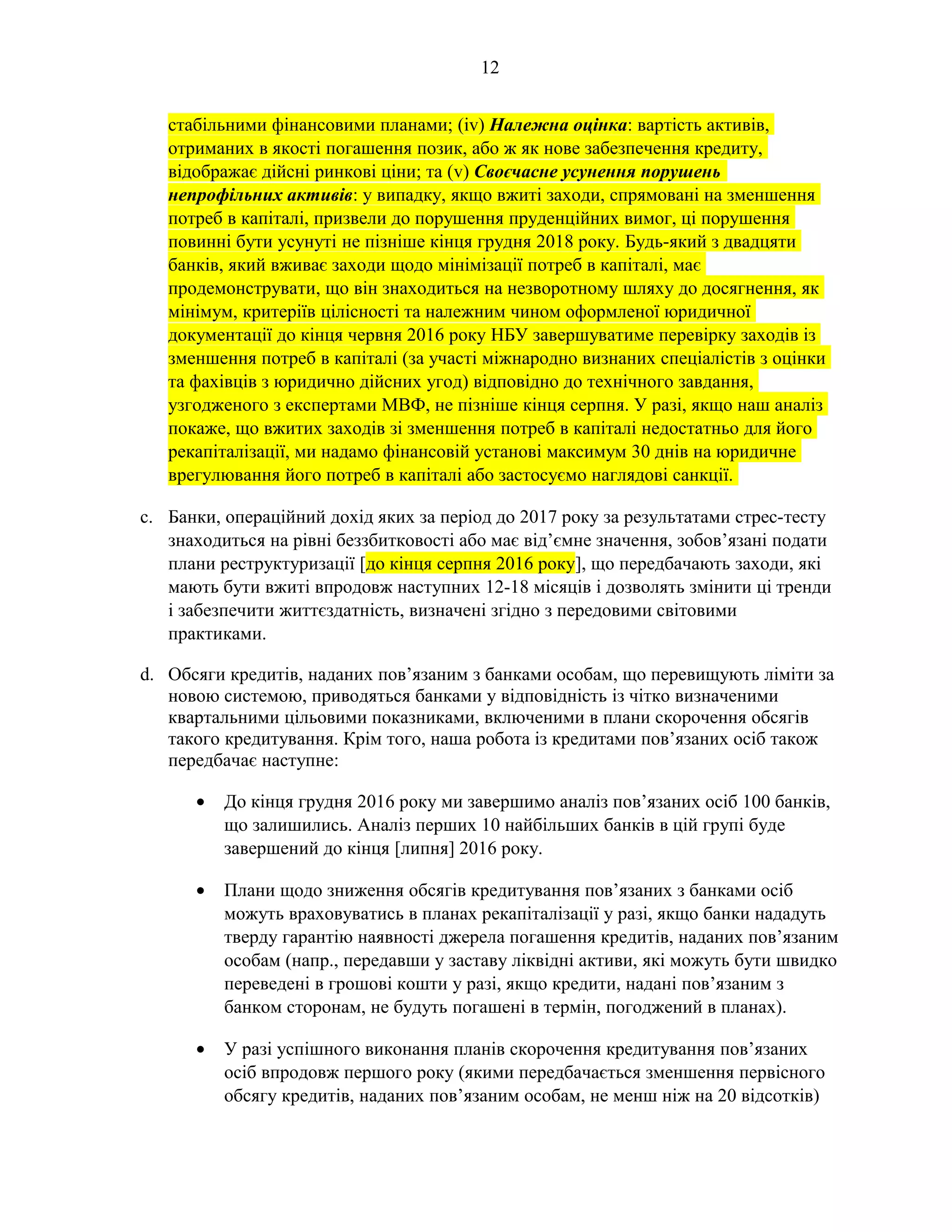 12
стабільними фінансовими планами; (iv) Належна оцінка: вартість активів,
отриманих в якості погашення позик, або ж як нове забезпечення кредиту,
відображає дійсні ринкові ціни; та (v) Своєчасне усунення порушень
непрофільних активів: у випадку, якщо вжиті заходи, спрямовані на зменшення
потреб в капіталі, призвели до порушення пруденційних вимог, ці порушення
повинні бути усунуті не пізніше кінця грудня 2018 року. Будь-який з двадцяти
банків, який вживає заходи щодо мінімізації потреб в капіталі, має
продемонструвати, що він знаходиться на незворотному шляху до досягнення, як
мінімум, критеріїв цілісності та належним чином оформленої юридичної
документації до кінця червня 2016 року НБУ завершуватиме перевірку заходів із
зменшення потреб в капіталі (за участі міжнародно визнаних спеціалістів з оцінки
та фахівців з юридично дійсних угод) відповідно до технічного завдання,
узгодженого з експертами МВФ, не пізніше кінця серпня. У разі, якщо наш аналіз
покаже, що вжитих заходів зі зменшення потреб в капіталі недостатньо для його
рекапіталізації, ми надамо фінансовій установі максимум 30 днів на юридичне
врегулювання його потреб в капіталі або застосуємо наглядові санкції.
c. Банки, операційний дохід яких за період до 2017 року за результатами стрес-тесту
знаходиться на рівні беззбитковості або має від’ємне значення, зобов’язані подати
плани реструктуризації [до кінця серпня 2016 року], що передбачають заходи, які
мають бути вжиті впродовж наступних 12-18 місяців і дозволять змінити ці тренди
і забезпечити життєздатність, визначені згідно з передовими світовими
практиками.
d. Обсяги кредитів, наданих пов’язаним з банками особам, що перевищують ліміти за
новою системою, приводяться банками у відповідність із чітко визначеними
квартальними цільовими показниками, включеними в плани скорочення обсягів
такого кредитування. Крім того, наша робота із кредитами пов’язаних осіб також
передбачає наступне:
• До кінця грудня 2016 року ми завершимо аналіз пов’язаних осіб 100 банків,
що залишились. Аналіз перших 10 найбільших банків в цій групі буде
завершений до кінця [липня] 2016 року.
• Плани щодо зниження обсягів кредитування пов’язаних з банками осіб
можуть враховуватись в планах рекапіталізації у разі, якщо банки нададуть
тверду гарантію наявності джерела погашення кредитів, наданих пов’язаним
особам (напр., передавши у заставу ліквідні активи, які можуть бути швидко
переведені в грошові кошти у разі, якщо кредити, надані пов’язаним з
банком сторонам, не будуть погашені в термін, погоджений в планах).
• У разі успішного виконання планів скорочення кредитування пов’язаних
осіб впродовж першого року (якими передбачається зменшення первісного
обсягу кредитів, наданих пов’язаним особам, не менш ніж на 20 відсотків)
 