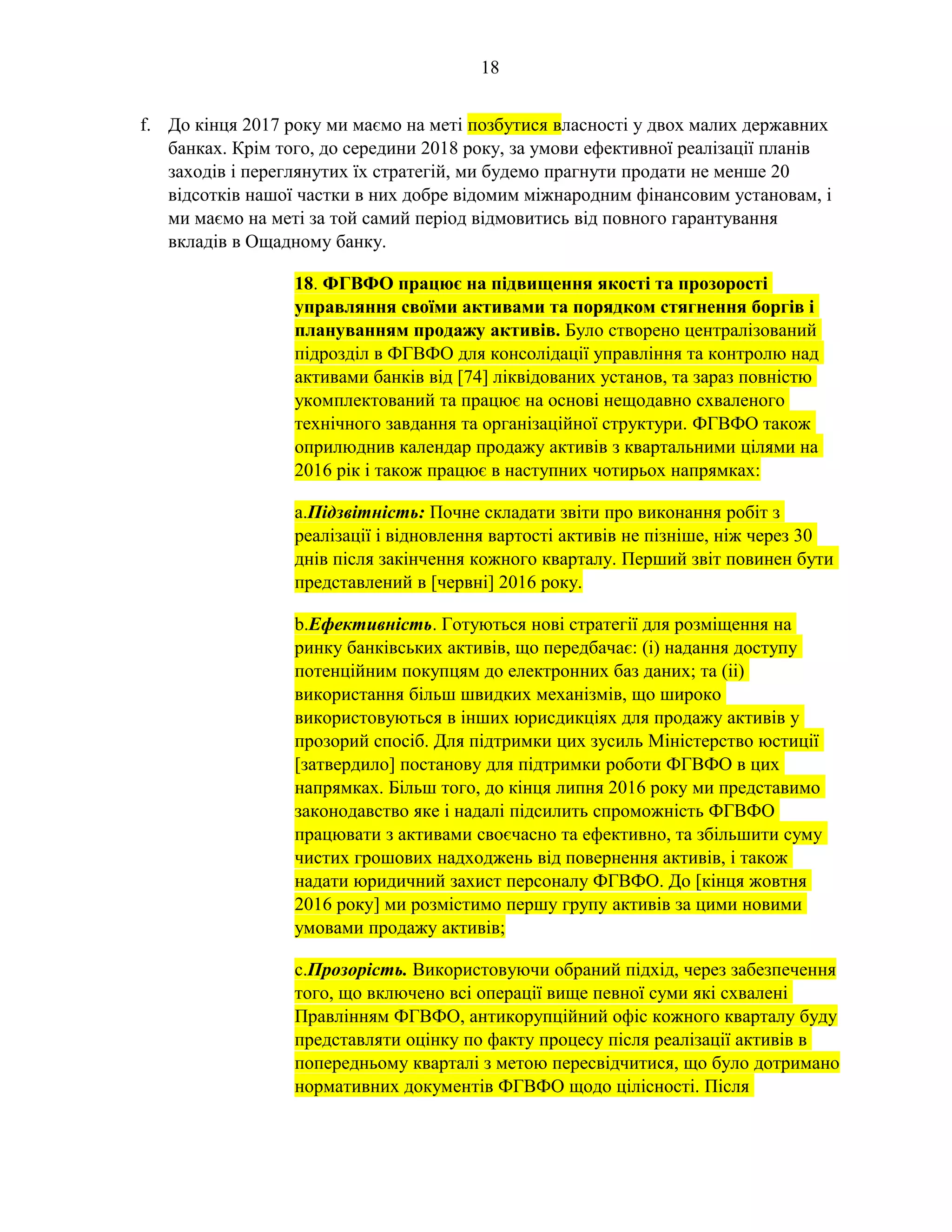 18
f. До кінця 2017 року ми маємо на меті позбутися власності у двох малих державних
банках. Крім того, до середини 2018 року, за умови ефективної реалізації планів
заходів і переглянутих їх стратегій, ми будемо прагнути продати не менше 20
відсотків нашої частки в них добре відомим міжнародним фінансовим установам, і
ми маємо на меті за той самий період відмовитись від повного гарантування
вкладів в Ощадному банку.
18. ФГВФО працює на підвищення якості та прозорості
управляння своїми активами та порядком стягнення боргів і
плануванням продажу активів. Було створено централізований
підрозділ в ФГВФО для консолідації управління та контролю над
активами банків від [74] ліквідованих установ, та зараз повністю
укомплектований та працює на основі нещодавно схваленого
технічного завдання та організаційної структури. ФГВФО також
оприлюднив календар продажу активів з квартальними цілями на
2016 рік і також працює в наступних чотирьох напрямках:
a.Підзвітність: Почне складати звіти про виконання робіт з
реалізації і відновлення вартості активів не пізніше, ніж через 30
днів після закінчення кожного кварталу. Перший звіт повинен бути
представлений в [червні] 2016 року.
b.Ефективність. Готуються нові стратегії для розміщення на
ринку банківських активів, що передбачає: (і) надання доступу
потенційним покупцям до електронних баз даних; та (іі)
використання більш швидких механізмів, що широко
використовуються в інших юрисдикціях для продажу активів у
прозорий спосіб. Для підтримки цих зусиль Міністерство юстиції
[затвердило] постанову для підтримки роботи ФГВФО в цих
напрямках. Більш того, до кінця липня 2016 року ми представимо
законодавство яке і надалі підсилить спроможність ФГВФО
працювати з активами своєчасно та ефективно, та збільшити суму
чистих грошових надходжень від повернення активів, і також
надати юридичний захист персоналу ФГВФО. До [кінця жовтня
2016 року] ми розмістимо першу групу активів за цими новими
умовами продажу активів;
c.Прозорість. Використовуючи обраний підхід, через забезпечення
того, що включено всі операції вище певної суми які схвалені
Правлінням ФГВФО, антикорупційний офіс кожного кварталу буду
представляти оцінку по факту процесу після реалізації активів в
попередньому кварталі з метою пересвідчитися, що було дотримано
нормативних документів ФГВФО щодо цілісності. Після
 
