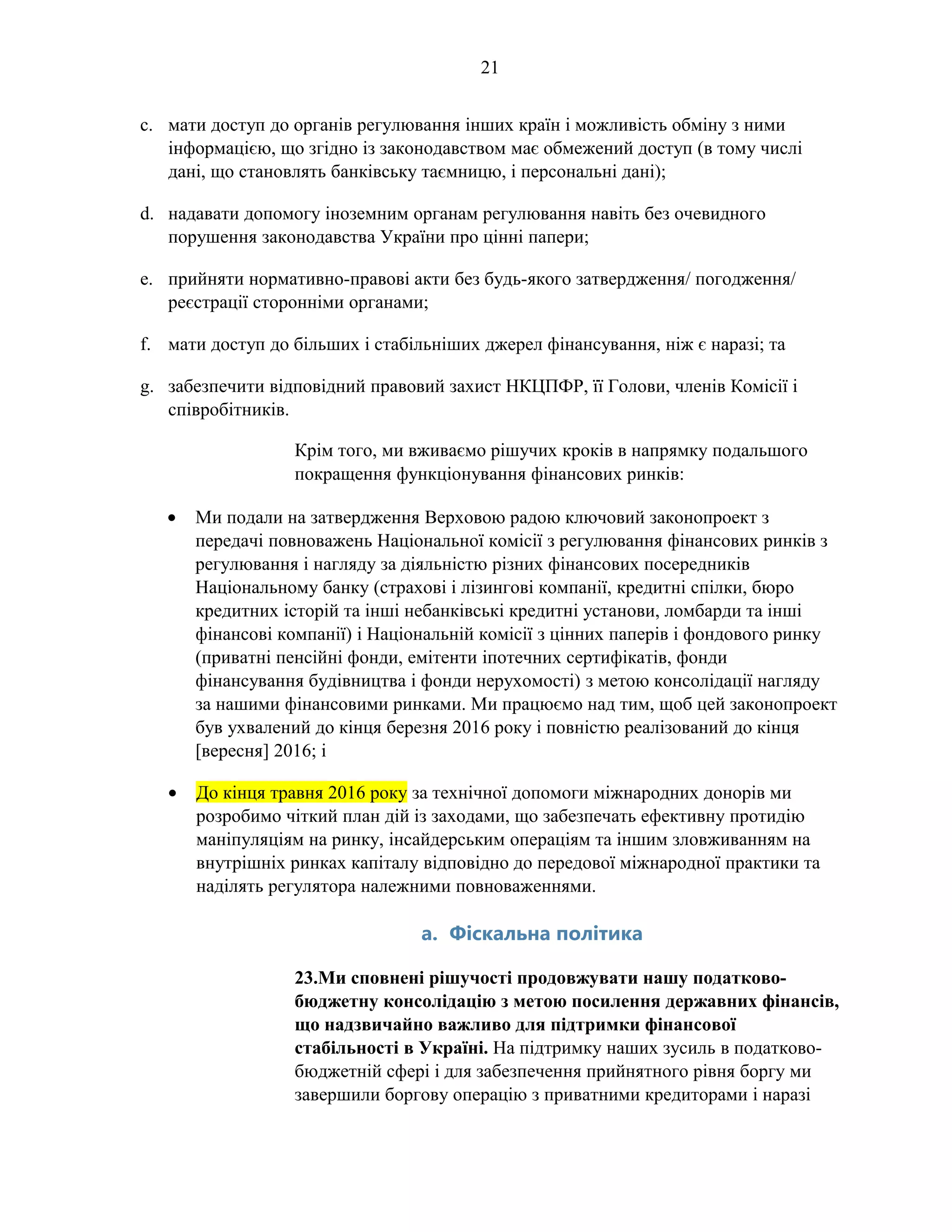 21
c. мати доступ до органів регулювання інших країн і можливість обміну з ними
інформацією, що згідно із законодавством має обмежений доступ (в тому числі
дані, що становлять банківську таємницю, і персональні дані);
d. надавати допомогу іноземним органам регулювання навіть без очевидного
порушення законодавства України про цінні папери;
e. прийняти нормативно-правові акти без будь-якого затвердження/ погодження/
реєстрації сторонніми органами;
f. мати доступ до більших і стабільніших джерел фінансування, ніж є наразі; та
g. забезпечити відповідний правовий захист НКЦПФР, її Голови, членів Комісії і
співробітників.
Крім того, ми вживаємо рішучих кроків в напрямку подальшого
покращення функціонування фінансових ринків:
• Ми подали на затвердження Верховою радою ключовий законопроект з
передачі повноважень Національної комісії з регулювання фінансових ринків з
регулювання і нагляду за діяльністю різних фінансових посередників
Національному банку (страхові і лізингові компанії, кредитні спілки, бюро
кредитних історій та інші небанківські кредитні установи, ломбарди та інші
фінансові компанії) і Національній комісії з цінних паперів і фондового ринку
(приватні пенсійні фонди, емітенти іпотечних сертифікатів, фонди
фінансування будівництва і фонди нерухомості) з метою консолідації нагляду
за нашими фінансовими ринками. Ми працюємо над тим, щоб цей законопроект
був ухвалений до кінця березня 2016 року і повністю реалізований до кінця
[вересня] 2016; і
• До кінця травня 2016 року за технічної допомоги міжнародних донорів ми
розробимо чіткий план дій із заходами, що забезпечать ефективну протидію
маніпуляціям на ринку, інсайдерським операціям та іншим зловживанням на
внутрішніх ринках капіталу відповідно до передової міжнародної практики та
наділять регулятора належними повноваженнями.
a. Фіскальна політика
23.Ми сповнені рішучості продовжувати нашу податково-
бюджетну консолідацію з метою посилення державних фінансів,
що надзвичайно важливо для підтримки фінансової
стабільності в Україні. На підтримку наших зусиль в податково-
бюджетній сфері і для забезпечення прийнятного рівня боргу ми
завершили боргову операцію з приватними кредиторами і наразі
 