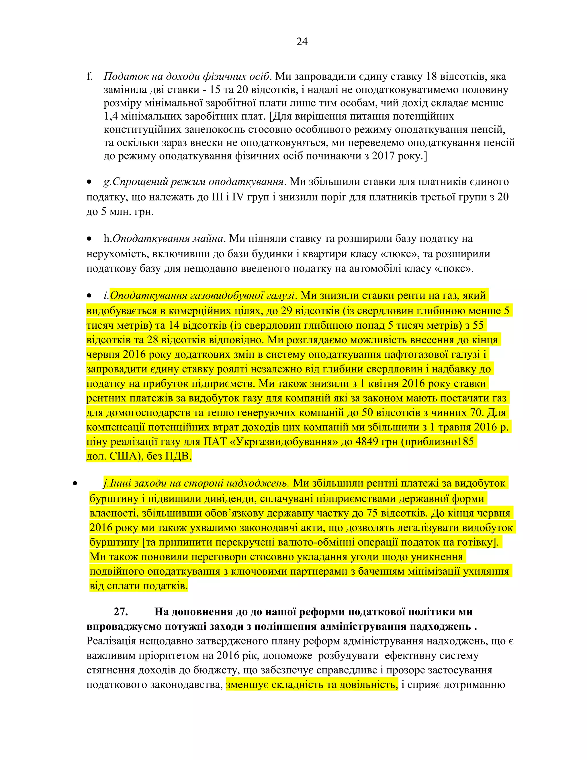 24
f. Податок на доходи фізичних осіб. Ми запровадили єдину ставку 18 відсотків, яка
замінила дві ставки - 15 та 20 відсотків, і надалі не оподатковуватимемо половину
розміру мінімальної заробітної плати лише тим особам, чий дохід складає менше
1,4 мінімальних заробітних плат. [Для вирішення питання потенційних
конституційних занепокоєнь стосовно особливого режиму оподаткування пенсій,
та оскільки зараз внески не оподатковуються, ми переведемо оподаткування пенсій
до режиму оподаткування фізичних осіб починаючи з 2017 року.]
• g.Спрощений режим оподаткування. Ми збільшили ставки для платників єдиного
податку, що належать до III і IV груп і знизили поріг для платників третьої групи з 20
до 5 млн. грн.
• h.Оподаткування майна. Ми підняли ставку та розширили базу податку на
нерухомість, включивши до бази будинки і квартири класу «люкс», та розширили
податкову базу для нещодавно введеного податку на автомобілі класу «люкс».
• i.Оподаткування газовидобувної галузі. Ми знизили ставки ренти на газ, який
видобувається в комерційних цілях, до 29 відсотків (із свердловин глибиною менше 5
тисяч метрів) та 14 відсотків (із свердловин глибиною понад 5 тисяч метрів) з 55
відсотків та 28 відсотків відповідно. Ми розглядаємо можливість внесення до кінця
червня 2016 року додаткових змін в систему оподаткування нафтогазової галузі і
запровадити єдину ставку роялті незалежно від глибини свердловин і надбавку до
податку на прибуток підприємств. Ми також знизили з 1 квітня 2016 року ставки
рентних платежів за видобуток газу для компаній які за законом мають постачати газ
для домогосподарств та тепло генеруючих компаній до 50 відсотків з чинних 70. Для
компенсації потенційних втрат доходів цих компаній ми збільшили з 1 травня 2016 р.
ціну реалізації газу для ПАТ «Укргазвидобування» до 4849 грн (приблизно185
дол. США), без ПДВ.
• j.Інші заходи на стороні надходжень. Ми збільшили рентні платежі за видобуток
бурштину і підвищили дивіденди, сплачувані підприємствами державної форми
власності, збільшивши обов’язкову державну частку до 75 відсотків. До кінця червня
2016 року ми також ухвалимо законодавчі акти, що дозволять легалізувати видобуток
бурштину [та припинити перекручені валюто-обмінні операції податок на готівку].
Ми також поновили переговори стосовно укладання угоди щодо уникнення
подвійного оподаткування з ключовими партнерами з баченням мінімізації ухиляння
від сплати податків.
27. На доповнення до до нашої реформи податкової політики ми
впроваджуємо потужні заходи з поліпшення адміністрування надходжень .
Реалізація нещодавно затвердженого плану реформ адміністрування надходжень, що є
важливим пріоритетом на 2016 рік, допоможе розбудувати ефективну систему
стягнення доходів до бюджету, що забезпечує справедливе і прозоре застосування
податкового законодавства, зменшує складність та довільність, і сприяє дотриманню
 