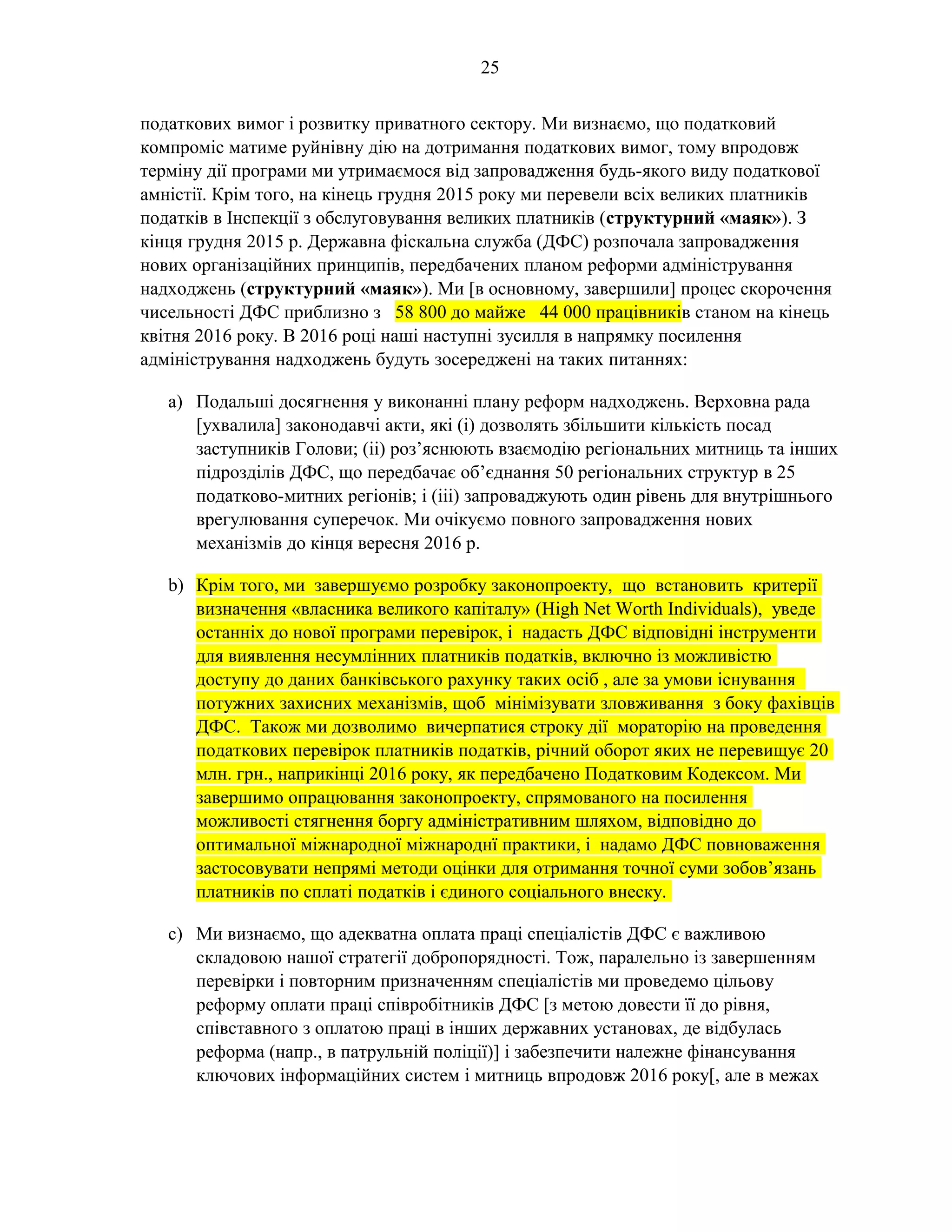 25
податкових вимог і розвитку приватного сектору. Ми визнаємо, що податковий
компроміс матиме руйнівну дію на дотримання податкових вимог, тому впродовж
терміну дії програми ми утримаємося від запровадження будь-якого виду податкової
амністії. Крім того, на кінець грудня 2015 року ми перевели всіх великих платників
податків в Інспекції з обслуговування великих платників (структурний «маяк»). З
кінця грудня 2015 р. Державна фіскальна служба (ДФС) розпочала запровадження
нових організаційних принципів, передбачених планом реформи адміністрування
надходжень (структурний «маяк»). Ми [в основному, завершили] процес скорочення
чисельності ДФС приблизно з 58 800 до майже 44 000 працівників станом на кінець
квітня 2016 року. В 2016 році наші наступні зусилля в напрямку посилення
адміністрування надходжень будуть зосереджені на таких питаннях:
a) Подальші досягнення у виконанні плану реформ надходжень. Верховна рада
[ухвалила] законодавчі акти, які (i) дозволять збільшити кількість посад
заступників Голови; (ii) роз’яснюють взаємодію регіональних митниць та інших
підрозділів ДФС, що передбачає об’єднання 50 регіональних структур в 25
податково-митних регіонів; і (iii) запроваджують один рівень для внутрішнього
врегулювання суперечок. Ми очікуємо повного запровадження нових
механізмів до кінця вересня 2016 р.
b) Крім того, ми завершуємо розробку законопроекту, що встановить критерії
визначення «власника великого капіталу» (High Net Worth Individuals), уведе
останніх до нової програми перевірок, і надасть ДФС відповідні інструменти
для виявлення несумлінних платників податків, включно із можливістю
доступу до даних банківського рахунку таких осіб , але за умови існування
потужних захисних механізмів, щоб мінімізувати зловживання з боку фахівців
ДФС. Також ми дозволимо вичерпатися строку дії мораторію на проведення
податкових перевірок платників податків, річний оборот яких не перевищує 20
млн. грн., наприкінці 2016 року, як передбачено Податковим Кодексом. Ми
завершимо опрацювання законопроекту, спрямованого на посилення
можливості стягнення боргу адміністративним шляхом, відповідно до
оптимальної міжнародної міжнароднї практики, і надамо ДФС повноваження
застосовувати непрямі методи оцінки для отримання точної суми зобов’язань
платників по сплаті податків і єдиного соціального внеску.
c) Ми визнаємо, що адекватна оплата праці спеціалістів ДФС є важливою
складовою нашої стратегії добропорядності. Тож, паралельно із завершенням
перевірки і повторним призначенням спеціалістів ми проведемо цільову
реформу оплати праці співробітників ДФС [з метою довести її до рівня,
співставного з оплатою праці в інших державних установах, де відбулась
реформа (напр., в патрульній поліції)] і забезпечити належне фінансування
ключових інформаційних систем і митниць впродовж 2016 року[, але в межах
 