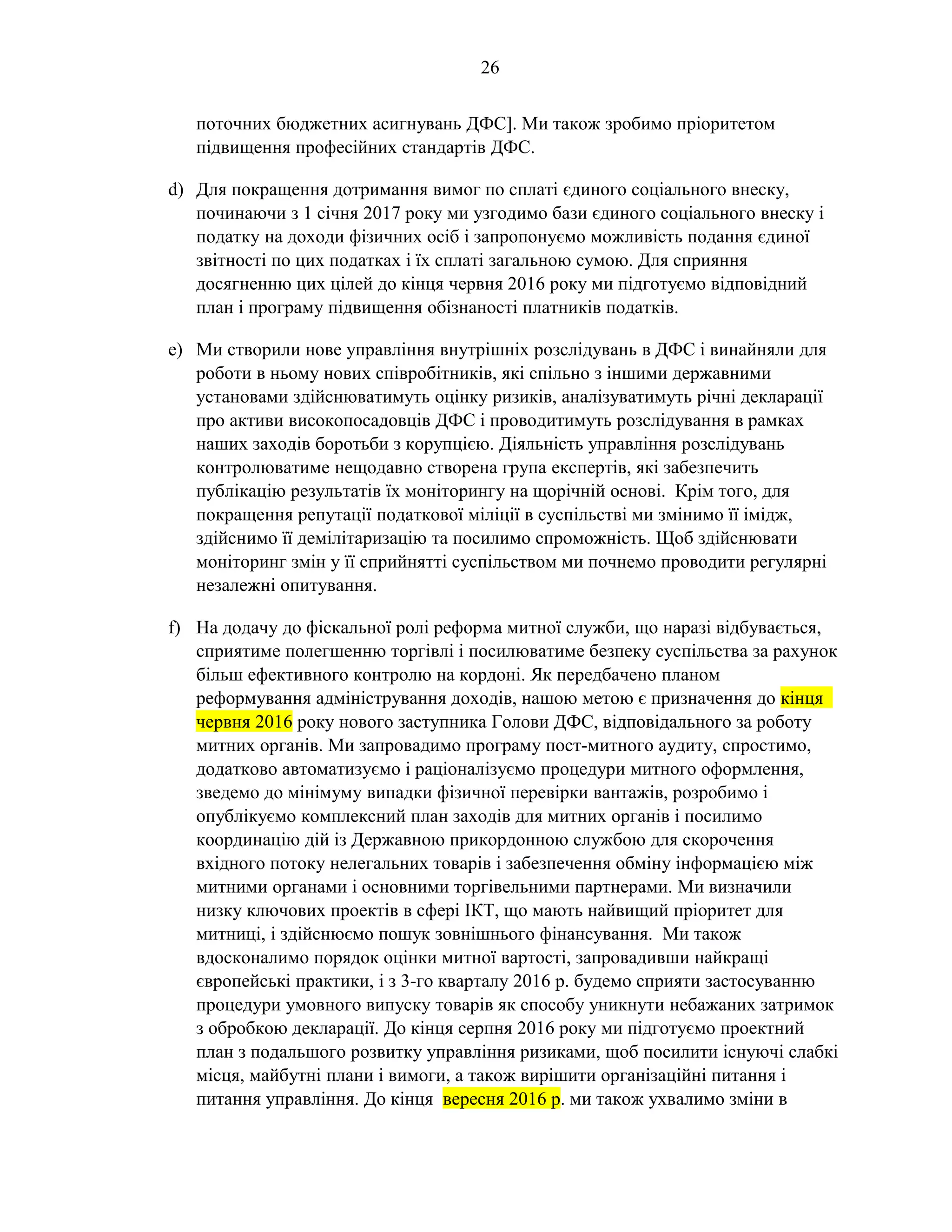 26
поточних бюджетних асигнувань ДФС]. Ми також зробимо пріоритетом
підвищення професійних стандартів ДФС.
d) Для покращення дотримання вимог по сплаті єдиного соціального внеску,
починаючи з 1 січня 2017 року ми узгодимо бази єдиного соціального внеску і
податку на доходи фізичних осіб і запропонуємо можливість подання єдиної
звітності по цих податках і їх сплаті загальною сумою. Для сприяння
досягненню цих цілей до кінця червня 2016 року ми підготуємо відповідний
план і програму підвищення обізнаності платників податків.
e) Ми створили нове управління внутрішніх розслідувань в ДФС і винайняли для
роботи в ньому нових співробітників, які спільно з іншими державними
установами здійснюватимуть оцінку ризиків, аналізуватимуть річні декларації
про активи високопосадовців ДФС і проводитимуть розслідування в рамках
наших заходів боротьби з корупцією. Діяльність управління розслідувань
контролюватиме нещодавно створена група експертів, які забезпечить
публікацію результатів їх моніторингу на щорічній основі. Крім того, для
покращення репутації податкової міліції в суспільстві ми змінимо її імідж,
здійснимо її демілітаризацію та посилимо спроможність. Щоб здійснювати
моніторинг змін у її сприйнятті суспільством ми почнемо проводити регулярні
незалежні опитування.
f) На додачу до фіскальної ролі реформа митної служби, що наразі відбувається,
сприятиме полегшенню торгівлі і посилюватиме безпеку суспільства за рахунок
більш ефективного контролю на кордоні. Як передбачено планом
реформування адміністрування доходів, нашою метою є призначення до кінця
червня 2016 року нового заступника Голови ДФС, відповідального за роботу
митних органів. Ми запровадимо програму пост-митного аудиту, спростимо,
додатково автоматизуємо і раціоналізуємо процедури митного оформлення,
зведемо до мінімуму випадки фізичної перевірки вантажів, розробимо і
опублікуємо комплексний план заходів для митних органів і посилимо
координацію дій із Державною прикордонною службою для скорочення
вхідного потоку нелегальних товарів і забезпечення обміну інформацією між
митними органами і основними торгівельними партнерами. Ми визначили
низку ключових проектів в сфері ІКТ, що мають найвищий пріоритет для
митниці, і здійснюємо пошук зовнішнього фінансування. Ми також
вдосконалимо порядок оцінки митної вартості, запровадивши найкращі
європейські практики, і з 3-го кварталу 2016 р. будемо сприяти застосуванню
процедури умовного випуску товарів як способу уникнути небажаних затримок
з обробкою декларації. До кінця серпня 2016 року ми підготуємо проектний
план з подальшого розвитку управління ризиками, щоб посилити існуючі слабкі
місця, майбутні плани і вимоги, а також вирішити організаційні питання і
питання управління. До кінця вересня 2016 р. ми також ухвалимо зміни в
 