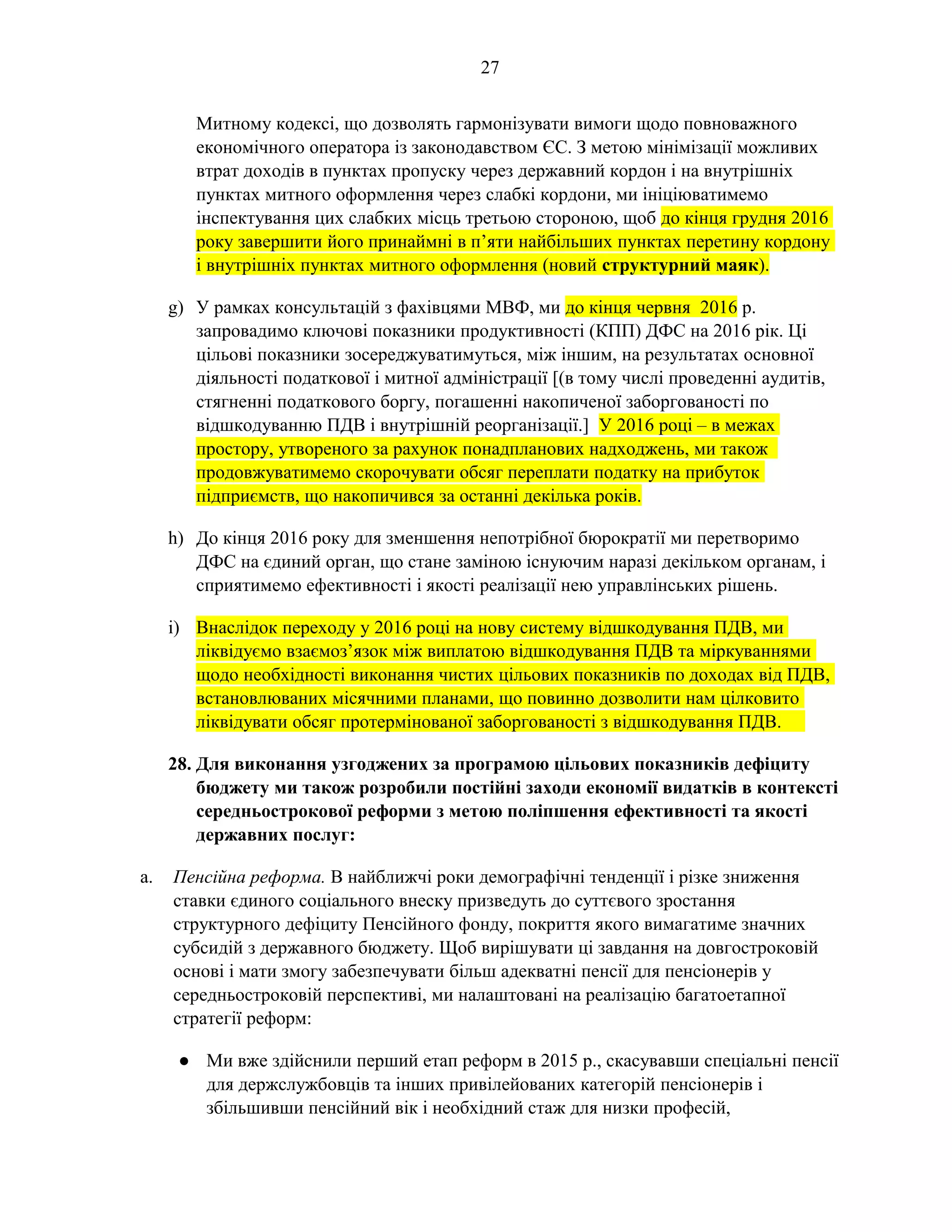 27
Митному кодексі, що дозволять гармонізувати вимоги щодо повноважного
економічного оператора із законодавством ЄС. З метою мінімізації можливих
втрат доходів в пунктах пропуску через державний кордон і на внутрішніх
пунктах митного оформлення через слабкі кордони, ми ініціюватимемо
інспектування цих слабких місць третьою стороною, щоб до кінця грудня 2016
року завершити його принаймні в п’яти найбільших пунктах перетину кордону
і внутрішніх пунктах митного оформлення (новий структурний маяк).
g) У рамках консультацій з фахівцями МВФ, ми до кінця червня 2016 р.
запровадимо ключові показники продуктивності (КПП) ДФС на 2016 рік. Ці
цільові показники зосереджуватимуться, між іншим, на результатах основної
діяльності податкової і митної адміністрації [(в тому числі проведенні аудитів,
стягненні податкового боргу, погашенні накопиченої заборгованості по
відшкодуванню ПДВ і внутрішній реорганізації.] У 2016 році – в межах
простору, утвореного за рахунок понадпланових надходжень, ми також
продовжуватимемо скорочувати обсяг переплати податку на прибуток
підприємств, що накопичився за останні декілька років.
h) До кінця 2016 року для зменшення непотрібної бюрократії ми перетворимо
ДФС на єдиний орган, що стане заміною існуючим наразі декільком органам, і
сприятимемо ефективності і якості реалізації нею управлінських рішень.
i) Внаслідок переходу у 2016 році на нову систему відшкодування ПДВ, ми
ліквідуємо взаємоз’язок між виплатою відшкодування ПДВ та міркуваннями
щодо необхідності виконання чистих цільових показників по доходах від ПДВ,
встановлюваних місячними планами, що повинно дозволити нам цілковито
ліквідувати обсяг протермінованої заборгованості з відшкодування ПДВ.
28. Для виконання узгоджених за програмою цільових показників дефіциту
бюджету ми також розробили постійні заходи економії видатків в контексті
середньострокової реформи з метою поліпшення ефективності та якості
державних послуг:
a. Пенсійна реформа. В найближчі роки демографічні тенденції і різке зниження
ставки єдиного соціального внеску призведуть до суттєвого зростання
структурного дефіциту Пенсійного фонду, покриття якого вимагатиме значних
субсидій з державного бюджету. Щоб вирішувати ці завдання на довгостроковій
основі і мати змогу забезпечувати більш адекватні пенсії для пенсіонерів у
середньостроковій перспективі, ми налаштовані на реалізацію багатоетапної
стратегії реформ:
● Ми вже здійснили перший етап реформ в 2015 р., скасувавши спеціальні пенсії
для держслужбовців та інших привілейованих категорій пенсіонерів і
збільшивши пенсійний вік і необхідний стаж для низки професій,
 
