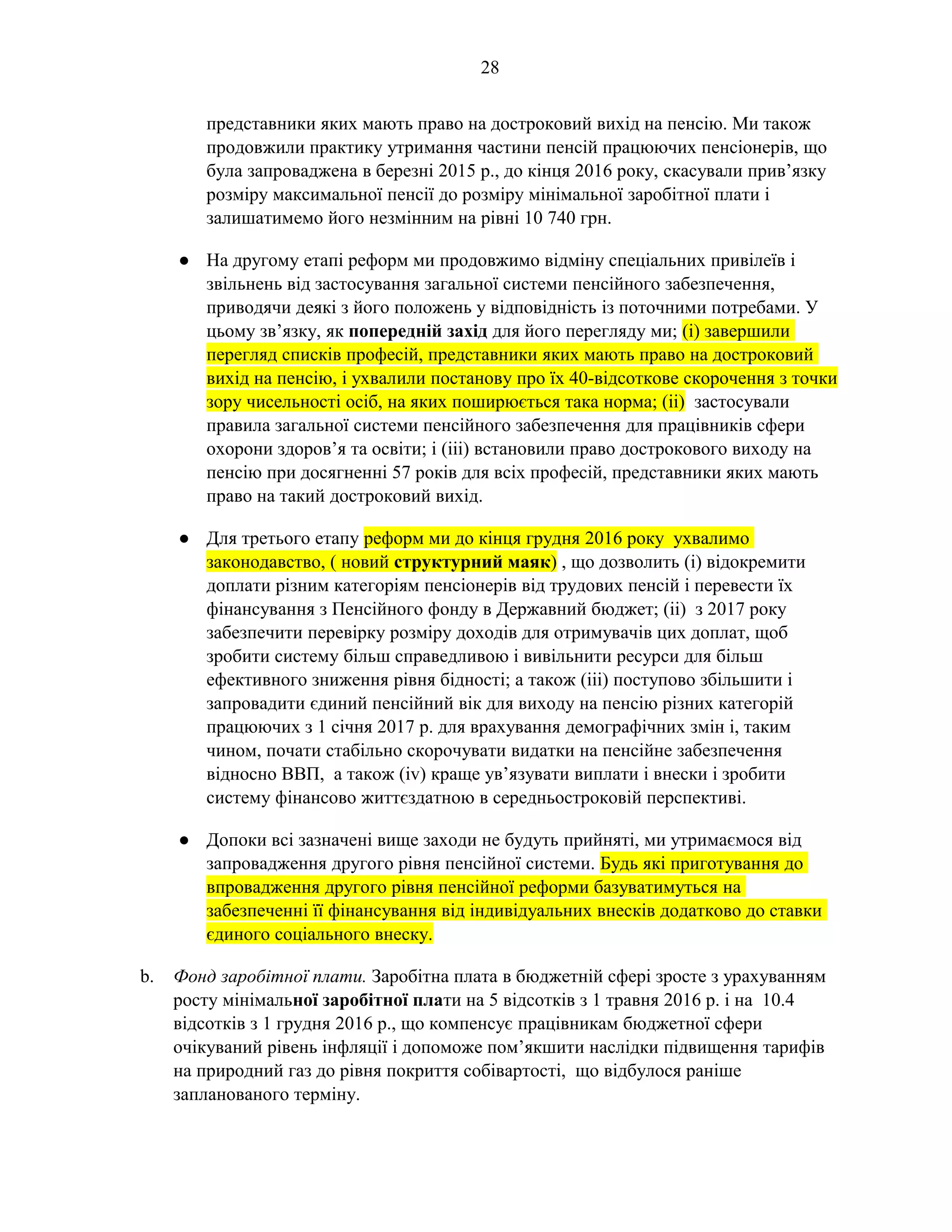 28
представники яких мають право на достроковий вихід на пенсію. Ми також
продовжили практику утримання частини пенсій працюючих пенсіонерів, що
була запроваджена в березні 2015 р., до кінця 2016 року, скасували прив’язку
розміру максимальної пенсії до розміру мінімальної заробітної плати і
залишатимемо його незмінним на рівні 10 740 грн.
● На другому етапі реформ ми продовжимо відміну спеціальних привілеїв і
звільнень від застосування загальної системи пенсійного забезпечення,
приводячи деякі з його положень у відповідність із поточними потребами. У
цьому зв’язку, як попередній захід для його перегляду ми; (i) завершили
перегляд списків професій, представники яких мають право на достроковий
вихід на пенсію, і ухвалили постанову про їх 40-відсоткове скорочення з точки
зору чисельності осіб, на яких поширюється така норма; (іі) застосували
правила загальної системи пенсійного забезпечення для працівників сфери
охорони здоров’я та освіти; і (iiі) встановили право дострокового виходу на
пенсію при досягненні 57 років для всіх професій, представники яких мають
право на такий достроковий вихід.
● Для третього етапу реформ ми до кінця грудня 2016 року ухвалимо
законодавство, ( новий структурний маяк) , що дозволить (і) відокремити
доплати різним категоріям пенсіонерів від трудових пенсій і перевести їх
фінансування з Пенсійного фонду в Державний бюджет; (іі) з 2017 року
забезпечити перевірку розміру доходів для отримувачів цих доплат, щоб
зробити систему більш справедливою і вивільнити ресурси для більш
ефективного зниження рівня бідності; а також (ііі) поступово збільшити і
запровадити єдиний пенсійний вік для виходу на пенсію різних категорій
працюючих з 1 січня 2017 р. для врахування демографічних змін і, таким
чином, почати стабільно скорочувати видатки на пенсійне забезпечення
відносно ВВП, а також (iv) краще ув’язувати виплати і внески і зробити
систему фінансово життєздатною в середньостроковій перспективі.
● Допоки всі зазначені вище заходи не будуть прийняті, ми утримаємося від
запровадження другого рівня пенсійної системи. Будь які приготування до
впровадження другого рівня пенсійної реформи базуватимуться на
забезпеченні її фінансування від індивідуальних внесків додатково до ставки
єдиного соціального внеску.
b. Фонд заробітної плати. Заробітна плата в бюджетній сфері зросте з урахуванням
росту мінімальної заробітної плати на 5 відсотків з 1 травня 2016 р. і на 10.4
відсотків з 1 грудня 2016 р., що компенсує працівникам бюджетної сфери
очікуваний рівень інфляції і допоможе пом’якшити наслідки підвищення тарифів
на природний газ до рівня покриття собівартості, що відбулося раніше
запланованого терміну.
 