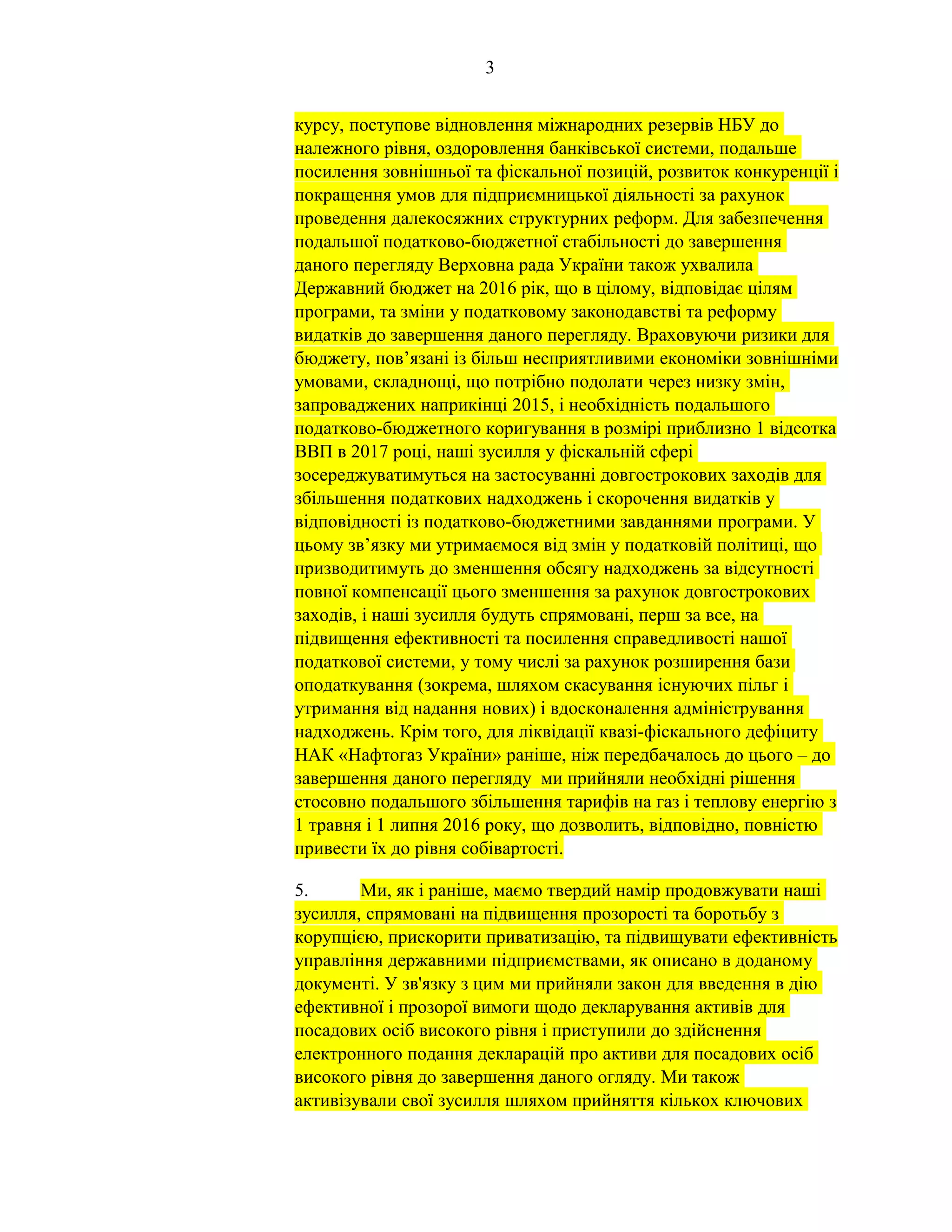 3
курсу, поступове відновлення міжнародних резервів НБУ до
належного рівня, оздоровлення банківської системи, подальше
посилення зовнішньої та фіскальної позицій, розвиток конкуренції і
покращення умов для підприємницької діяльності за рахунок
проведення далекосяжних структурних реформ. Для забезпечення
подальшої податково-бюджетної стабільності до завершення
даного перегляду Верховна рада України також ухвалила
Державний бюджет на 2016 рік, що в цілому, відповідає цілям
програми, та зміни у податковому законодавстві та реформу
видатків до завершення даного перегляду. Враховуючи ризики для
бюджету, пов’язані із більш несприятливими економіки зовнішніми
умовами, складнощі, що потрібно подолати через низку змін,
запроваджених наприкінці 2015, і необхідність подальшого
податково-бюджетного коригування в розмірі приблизно 1 відсотка
ВВП в 2017 році, наші зусилля у фіскальній сфері
зосереджуватимуться на застосуванні довгострокових заходів для
збільшення податкових надходжень і скорочення видатків у
відповідності із податково-бюджетними завданнями програми. У
цьому зв’язку ми утримаємося від змін у податковій політиці, що
призводитимуть до зменшення обсягу надходжень за відсутності
повної компенсації цього зменшення за рахунок довгострокових
заходів, і наші зусилля будуть спрямовані, перш за все, на
підвищення ефективності та посилення справедливості нашої
податкової системи, у тому числі за рахунок розширення бази
оподаткування (зокрема, шляхом скасування існуючих пільг і
утримання від надання нових) і вдосконалення адміністрування
надходжень. Крім того, для ліквідації квазі-фіскального дефіциту
НАК «Нафтогаз України» раніше, ніж передбачалось до цього – до
завершення даного перегляду ми прийняли необхідні рішення
стосовно подальшого збільшення тарифів на газ і теплову енергію з
1 травня і 1 липня 2016 року, що дозволить, відповідно, повністю
привести їх до рівня собівартості.
5. Ми, як і раніше, маємо твердий намір продовжувати наші
зусилля, спрямовані на підвищення прозорості та боротьбу з
корупцією, прискорити приватизацію, та підвищувати ефективність
управління державними підприємствами, як описано в доданому
документі. У зв'язку з цим ми прийняли закон для введення в дію
ефективної і прозорої вимоги щодо декларування активів для
посадових осіб високого рівня і приступили до здійснення
електронного подання декларацій про активи для посадових осіб
високого рівня до завершення даного огляду. Ми також
активізували свої зусилля шляхом прийняття кількох ключових
 