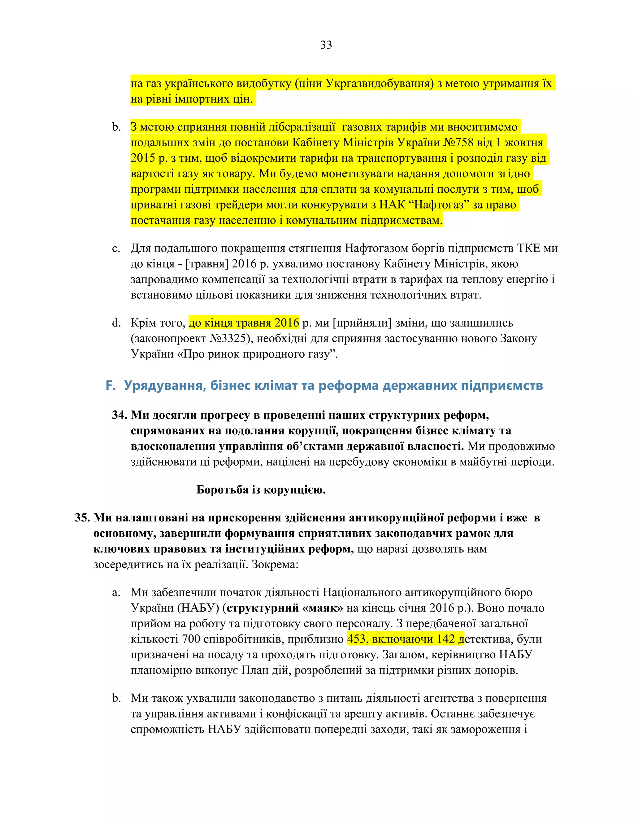 33
на газ українського видобутку (ціни Укргазвидобування) з метою утримання їх
на рівні імпортних цін.
b. З метою сприяння повній лібералізації газових тарифів ми вноситимемо
подальших змін до постанови Кабінету Міністрів України №758 від 1 жовтня
2015 р. з тим, щоб відокремити тарифи на транспортування і розподіл газу від
вартості газу як товару. Ми будемо монетизувати надання допомоги згідно
програми підтримки населення для сплати за комунальні послуги з тим, щоб
приватні газові трейдери могли конкурувати з НАК “Нафтогаз” за право
постачання газу населенню і комунальним підприємствам.
c. Для подальшого покращення стягнення Нафтогазом боргів підприємств ТКЕ ми
до кінця - [травня] 2016 р. ухвалимо постанову Кабінету Міністрів, якою
запровадимо компенсації за технологічні втрати в тарифах на теплову енергію і
встановимо цільові показники для зниження технологічних втрат.
d. Крім того, до кінця травня 2016 р. ми [прийняли] зміни, що залишились
(законопроект №3325), необхідні для сприяння застосуванню нового Закону
України «Про ринок природного газу”.
F. Урядування, бізнес клімат та реформа державних підприємств
34. Ми досягли прогресу в проведенні наших структурних реформ,
спрямованих на подолання корупції, покращення бізнес клімату та
вдосконалення управління об’єктами державної власності. Ми продовжимо
здійснювати ці реформи, націлені на перебудову економіки в майбутні періоди.
Боротьба із корупцією.
35. Ми налаштовані на прискорення здійснення антикорупційної реформи і вже в
основному, завершили формування сприятливих законодавчих рамок для
ключових правових та інституційних реформ, що наразі дозволять нам
зосередитись на їх реалізації. Зокрема:
a. Ми забезпечили початок діяльності Національного антикорупційного бюро
України (НАБУ) (структурний «маяк» на кінець січня 2016 р.). Воно почало
прийом на роботу та підготовку свого персоналу. З передбаченої загальної
кількості 700 співробітників, приблизно 453, включаючи 142 детектива, були
призначені на посаду та проходять підготовку. Загалом, керівництво НАБУ
планомірно виконує План дій, розроблений за підтримки різних донорів.
b. Ми також ухвалили законодавство з питань діяльності агентства з повернення
та управління активами і конфіскації та арешту активів. Останнє забезпечує
спроможність НАБУ здійснювати попередні заходи, такі як замороження і
 