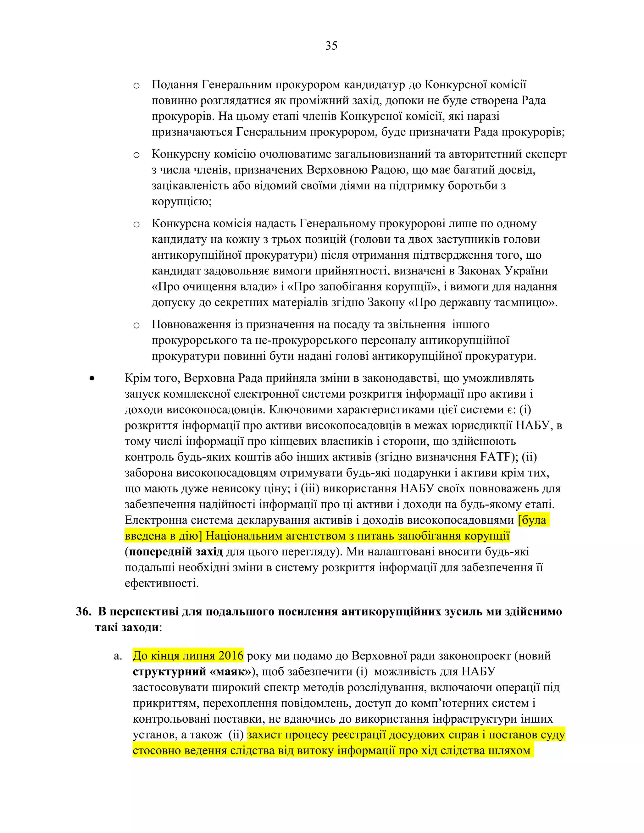 35
o Подання Генеральним прокурором кандидатур до Конкурсної комісії
повинно розглядатися як проміжний захід, допоки не буде створена Рада
прокурорів. На цьому етапі членів Конкурсної комісії, які наразі
призначаються Генеральним прокурором, буде призначати Рада прокурорів;
o Конкурсну комісію очолюватиме загальновизнаний та авторитетний експерт
з числа членів, призначених Верховною Радою, що має багатий досвід,
зацікавленість або відомий своїми діями на підтримку боротьби з
корупцією;
o Конкурсна комісія надасть Генеральному прокуророві лише по одному
кандидату на кожну з трьох позицій (голови та двох заступників голови
антикорупційної прокуратури) після отримання підтвердження того, що
кандидат задовольняє вимоги прийнятності, визначені в Законах України
«Про очищення влади» і «Про запобігання корупції», і вимоги для надання
допуску до секретних матеріалів згідно Закону «Про державну таємницю».
o Повноваження із призначення на посаду та звільнення іншого
прокурорського та не-прокурорського персоналу антикорупційної
прокуратури повинні бути надані голові антикорупційної прокуратури.
• Крім того, Верховна Рада прийняла зміни в законодавстві, що уможливлять
запуск комплексної електронної системи розкриття інформації про активи і
доходи високопосадовців. Ключовими характеристиками цієї системи є: (i)
розкриття інформації про активи високопосадовців в межах юрисдикції НАБУ, в
тому числі інформації про кінцевих власників і сторони, що здійснюють
контроль будь-яких коштів або інших активів (згідно визначення FATF); (ii)
заборона високопосадовцям отримувати будь-які подарунки і активи крім тих,
що мають дуже невисоку ціну; і (iii) використання НАБУ своїх повноважень для
забезпечення надійності інформації про ці активи і доходи на будь-якому етапі.
Електронна система декларування активів і доходів високопосадовцями [була
введена в дію] Національним агентством з питань запобігання корупції
(попередній захід для цього перегляду). Ми налаштовані вносити будь-які
подальші необхідні зміни в систему розкриття інформації для забезпечення її
ефективності.
36. В перспективі для подальшого посилення антикорупційних зусиль ми здійснимо
такі заходи:
a. До кінця липня 2016 року ми подамо до Верховної ради законопроект (новий
структурний «маяк»), щоб забезпечити (i) можливість для НАБУ
застосовувати широкий спектр методів розслідування, включаючи операції під
прикриттям, перехоплення повідомлень, доступ до комп’ютерних систем і
контрольовані поставки, не вдаючись до використання інфраструктури інших
установ, а також (ii) захист процесу реєстрації досудових справ і постанов суду
стосовно ведення слідства від витоку інформації про хід слідства шляхом
 
