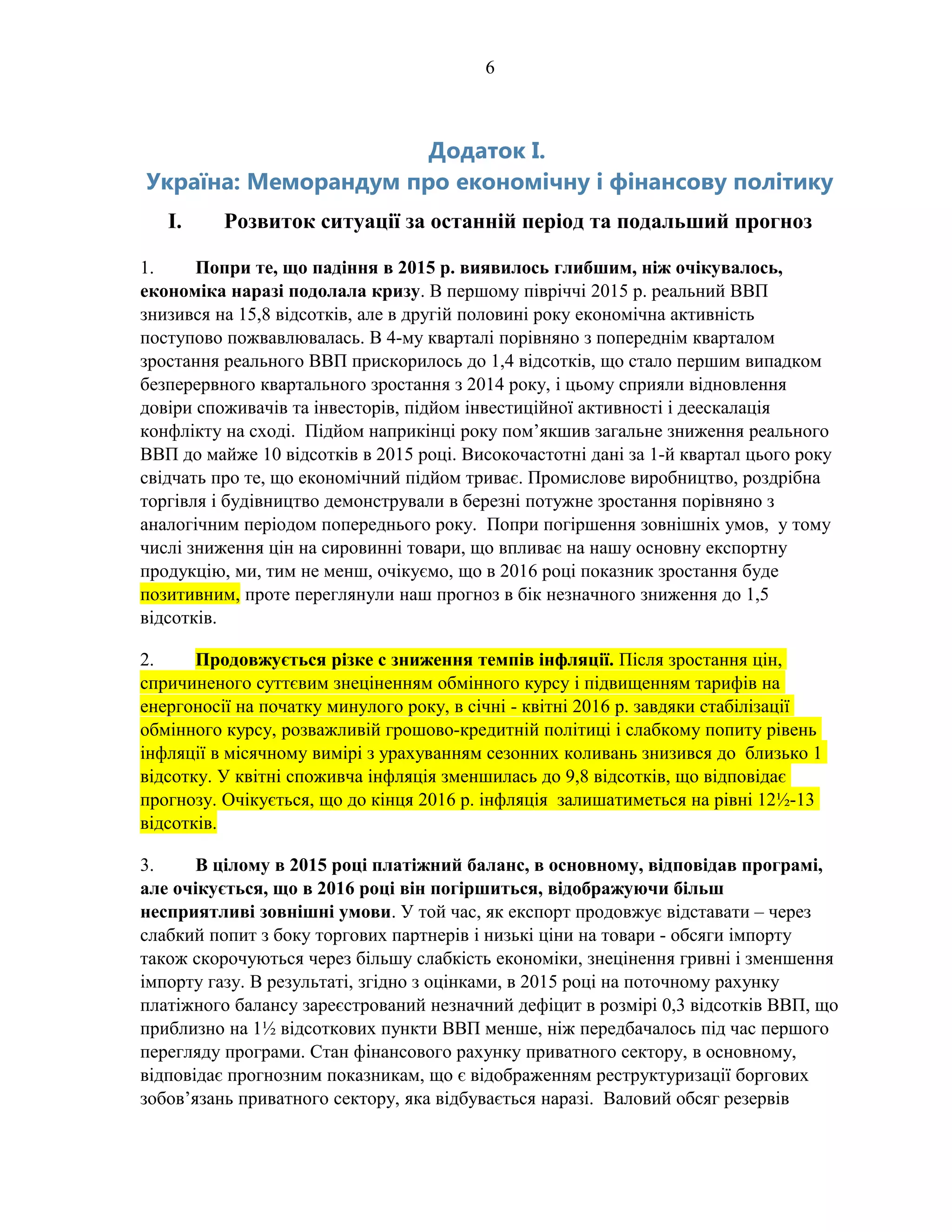 6
Додаток I.
Україна: Меморандум про економічну і фінансову політику
I. Розвиток ситуації за останній період та подальший прогноз
1. Попри те, що падіння в 2015 р. виявилось глибшим, ніж очікувалось,
економіка наразі подолала кризу. В першому півріччі 2015 р. реальний ВВП
знизився на 15,8 відсотків, але в другій половині року економічна активність
поступово пожвавлювалась. В 4-му кварталі порівняно з попереднім кварталом
зростання реального ВВП прискорилось до 1,4 відсотків, що стало першим випадком
безперервного квартального зростання з 2014 року, і цьому сприяли відновлення
довіри споживачів та інвесторів, підйом інвестиційної активності і деескалація
конфлікту на сході. Підйом наприкінці року пом’якшив загальне зниження реального
ВВП до майже 10 відсотків в 2015 році. Високочастотні дані за 1-й квартал цього року
свідчать про те, що економічний підйом триває. Промислове виробництво, роздрібна
торгівля і будівництво демонстрували в березні потужне зростання порівняно з
аналогічним періодом попереднього року. Попри погіршення зовнішніх умов, у тому
числі зниження цін на сировинні товари, що впливає на нашу основну експортну
продукцію, ми, тим не менш, очікуємо, що в 2016 році показник зростання буде
позитивним, проте переглянули наш прогноз в бік незначного зниження до 1,5
відсотків.
2. Продовжується різке с зниження темпів інфляції. Після зростання цін,
спричиненого суттєвим знеціненням обмінного курсу і підвищенням тарифів на
енергоносії на початку минулого року, в січні - квітні 2016 р. завдяки стабілізації
обмінного курсу, розважливій грошово-кредитній політиці і слабкому попиту рівень
інфляції в місячному вимірі з урахуванням сезонних коливань знизився до близько 1
відсотку. У квітні споживча інфляція зменшилась до 9,8 відсотків, що відповідає
прогнозу. Очікується, що до кінця 2016 р. інфляція залишатиметься на рівні 12½-13
відсотків.
3. В цілому в 2015 році платіжний баланс, в основному, відповідав програмі,
але очікується, що в 2016 році він погіршиться, відображуючи більш
несприятливі зовнішні умови. У той час, як експорт продовжує відставати – через
слабкий попит з боку торгових партнерів і низькі ціни на товари - обсяги імпорту
також скорочуються через більшу слабкість економіки, знецінення гривні і зменшення
імпорту газу. В результаті, згідно з оцінками, в 2015 році на поточному рахунку
платіжного балансу зареєстрований незначний дефіцит в розмірі 0,3 відсотків ВВП, що
приблизно на 1½ відсоткових пункти ВВП менше, ніж передбачалось під час першого
перегляду програми. Стан фінансового рахунку приватного сектору, в основному,
відповідає прогнозним показникам, що є відображенням реструктуризації боргових
зобов’язань приватного сектору, яка відбувається наразі. Валовий обсяг резервів
 