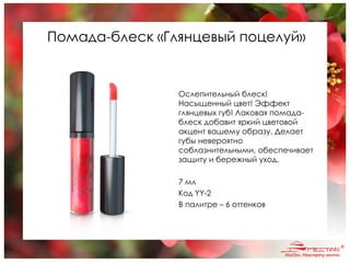 Помада-блеск «Глянцевый поцелуй»
Ослепительный блеск!
Насыщенный цвет! Эффект
глянцевых губ! Лаковая помада-
блеск добавит яркий цветовой
акцент вашему образу. Делает
губы невероятно
соблазнительными, обеспечивает
защиту и бережный уход.
7 мл
Код YY-2
В палитре – 6 оттенков
 