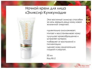 Ночной крем для лица
«Эликсир Кумкумади»
Этот восточный эликсир способен
за ночь зарядить вашу кожу новой
жизненной энергией.
•удивительно омолаживает;
•питает и восстанавливает кожу;
•улучшает кровообращение и
устраняет купероз;
•избавляет от воспалений и
пигментации;
•делает кожу замечательно
гладкой и упругой.
50 мл
Код KK-2
 