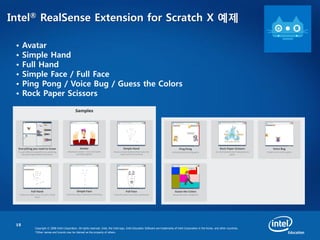 15
Copyright © 2008 Intel Corporation. All rights reserved. Intel, the Intel logo, Intel Education Software are trademarks of Intel Corporation in the Korea. and other countries.
*Other names and brands may be claimed as the property of others.
Intel® RealSense Extension for Scratch X 예제
• Avatar
• Simple Hand
• Full Hand
• Simple Face / Full Face
• Ping Pong / Voice Bug / Guess the Colors
• Rock Paper Scissors
 