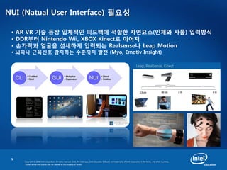 3
Copyright © 2008 Intel Corporation. All rights reserved. Intel, the Intel logo, Intel Education Software are trademarks of Intel Corporation in the Korea. and other countries.
*Other names and brands may be claimed as the property of others.
NUI (Natual User Interface) 필요성
• AR VR 기술 등장 입체적인 피드백에 적합한 자연요소(인체와 사물) 입력방식
• DDR부터 Nintendo Wii, XBOX Kinect로 이어져
• 손가락과 얼굴을 섬세하게 입력되는 Realsense나 Leap Motion
• 뇌파나 근육신호 감지하는 수준까지 발전 (Myo, Emotiv Insight)
 