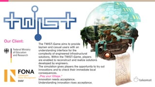The TWIST-Game aims to provide
laymen and casual users with an
understanding interface for the
complexity of engineered infrastructural
solutions. Within the TWIST-Game, players
are enabled to reconstruct and realize solutions
developed by engineers.
The simulation gives players the opportunity to try out
innovations and to check their immediate local
consequences.
„Play your Village.“
Innovation needs acceptance.
Understanding innovation rises acceptance.
Our Client:
 