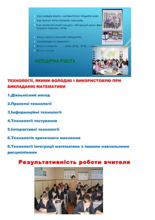 ТЕХНОЛОГІЇ, ЯКИМИ ВОЛОДІЮ І ВИКОРИСТОВУЮ ПРИ
ВИКЛАДАННІ МАТЕМАТИКИ
1.Діяльнісний метод
2.Проектні технології
3.Інформаційні технології
4.Технології тестування
5.Інтерактивні технології
6.Технологія критичного мислення
6.Технології інтеграції математики з іншими навчальними
дисциплінами
Результативність роботи вчителя
 