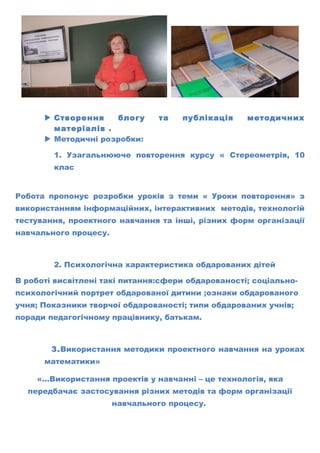  Створення блогу та публікація методичних
матеріалів .
 Методичні розробки:
1. Узагальнююче повторення курсу « Стереометрія, 10
клас
Робота пропонує розробки уроків з теми « Уроки повторення» з
використанням інформаційних, інтерактивних методів, технологій
тестування, проектного навчання та інші, різних форм організації
навчального процесу.
2. Психологічна характеристика обдарованих дітей
В роботі висвітлені такі питання:сфери обдарованості; соціально-
психологічний портрет обдарованої дитини ;ознаки обдарованого
учня; Показники творчої обдарованості; типи обдарованих учнів;
поради педагогічному працівнику, батькам.
3.Використання методики проектного навчання на уроках
математики»
«…Використання проектів у навчанні – це технологія, яка
передбачає застосування різних методів та форм організації
навчального процесу.
 