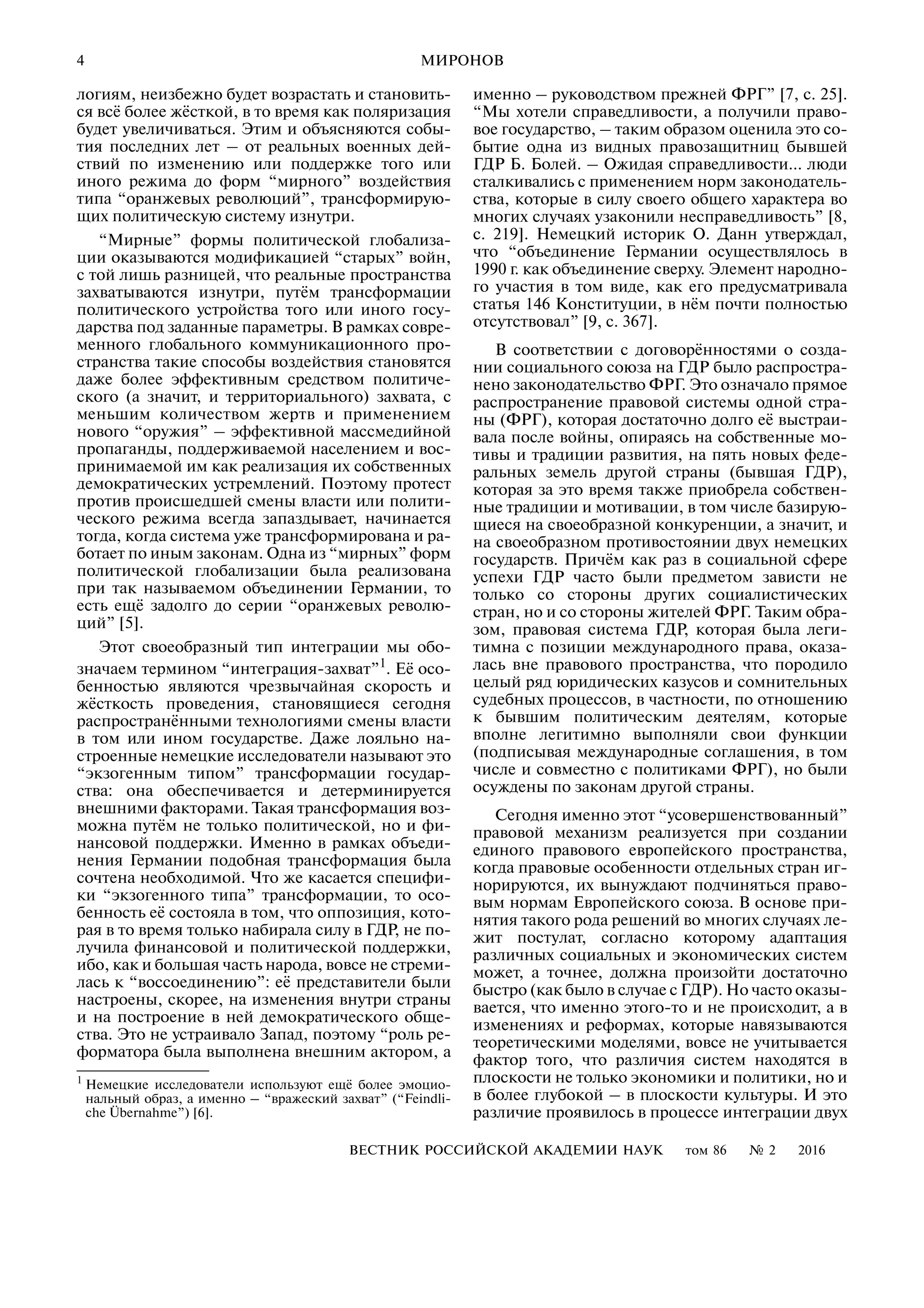 4
ВЕСТНИК РОССИЙСКОЙ АКАДЕМИИ НАУК том 86 № 2 2016
МИРОНОВ
логиям, неизбежно будет возрастать и становить
ся всё более жёсткой, в то время как поляризация
будет увеличиваться. Этим и объясняются собы
тия последних лет – от реальных военных дей
ствий по изменению или поддержке того или
иного режима до форм “мирного” воздействия
типа “оранжевых революций”, трансформирую
щих политическую систему изнутри.
“Мирные” формы политической глобализа
ции оказываются модификацией “старых” войн,
с той лишь разницей, что реальные пространства
захватываются изнутри, путём трансформации
политического устройства того или иного госу
дарства под заданные параметры. В рамках совре
менного глобального коммуникационного про
странства такие способы воздействия становятся
даже более эффективным средством политиче
ского (а значит, и территориального) захвата, с
меньшим количеством жертв и применением
нового “оружия” – эффективной массмедийной
пропаганды, поддерживаемой населением и вос
принимаемой им как реализация их собственных
демократических устремлений. Поэтому протест
против происшедшей смены власти или полити
ческого режима всегда запаздывает, начинается
тогда, когда система уже трансформирована и ра
ботает по иным законам. Одна из “мирных” форм
политической глобализации была реализована
при так называемом объединении Германии, то
есть ещё задолго до серии “оранжевых револю
ций” [5].
Этот своеобразный тип интеграции мы обо
значаем термином “интеграция захват”1
. Её осо
бенностью являются чрезвычайная скорость и
жёсткость проведения, становящиеся сегодня
распространёнными технологиями смены власти
в том или ином государстве. Даже лояльно на
строенные немецкие исследователи называют это
“экзогенным типом” трансформации государ
ства: она обеспечивается и детерминируется
внешними факторами. Такая трансформация воз
можна путём не только политической, но и фи
нансовой поддержки. Именно в рамках объеди
нения Германии подобная трансформация была
сочтена необходимой. Что же касается специфи
ки “экзогенного типа” трансформации, то осо
бенность её состояла в том, что оппозиция, кото
рая в то время только набирала силу в ГДР, не по
лучила финансовой и политической поддержки,
ибо, как и большая часть народа, вовсе не стреми
лась к “воссоединению”: её представители были
настроены, скорее, на изменения внутри страны
и на построение в ней демократического обще
ства. Это не устраивало Запад, поэтому “роль ре
форматора была выполнена внешним актором, а
1
Немецкие исследователи используют ещё более эмоцио
нальный образ, а именно – “вражеский захват” (“Feindli
che Übernahme”) [6].
именно – руководством прежней ФРГ” [7, с. 25].
“Мы хотели справедливости, а получили право
вое государство, – таким образом оценила это со
бытие одна из видных правозащитниц бывшей
ГДР Б. Болей. – Ожидая справедливости… люди
сталкивались с применением норм законодатель
ства, которые в силу своего общего характера во
многих случаях узаконили несправедливость” [8,
с. 219]. Немецкий историк О. Данн утверждал,
что “объединение Германии осуществлялось в
1990 г. как объединение сверху. Элемент народно
го участия в том виде, как его предусматривала
статья 146 Конституции, в нём почти полностью
отсутствовал” [9, с. 367].
В соответствии с договорённостями о созда
нии социального союза на ГДР было распростра
нено законодательство ФРГ. Это означало прямое
распространение правовой системы одной стра
ны (ФРГ), которая достаточно долго её выстраи
вала после войны, опираясь на собственные мо
тивы и традиции развития, на пять новых феде
ральных земель другой страны (бывшая ГДР),
которая за это время также приобрела собствен
ные традиции и мотивации, в том числе базирую
щиеся на своеобразной конкуренции, а значит, и
на своеобразном противостоянии двух немецких
государств. Причём как раз в социальной сфере
успехи ГДР часто были предметом зависти не
только со стороны других социалистических
стран, но и со стороны жителей ФРГ. Таким обра
зом, правовая система ГДР, которая была леги
тимна с позиции международного права, оказа
лась вне правового пространства, что породило
целый ряд юридических казусов и сомнительных
судебных процессов, в частности, по отношению
к бывшим политическим деятелям, которые
вполне легитимно выполняли свои функции
(подписывая международные соглашения, в том
числе и совместно с политиками ФРГ), но были
осуждены по законам другой страны.
Сегодня именно этот “усовершенствованный”
правовой механизм реализуется при создании
единого правового европейского пространства,
когда правовые особенности отдельных стран иг
норируются, их вынуждают подчиняться право
вым нормам Европейского союза. В основе при
нятия такого рода решений во многих случаях ле
жит постулат, согласно которому адаптация
различных социальных и экономических систем
может, а точнее, должна произойти достаточно
быстро (как было в случае с ГДР). Но часто оказы
вается, что именно этого то и не происходит, а в
изменениях и реформах, которые навязываются
теоретическими моделями, вовсе не учитывается
фактор того, что различия систем находятся в
плоскости не только экономики и политики, но и
в более глубокой – в плоскости культуры. И это
различие проявилось в процессе интеграции двух
 
