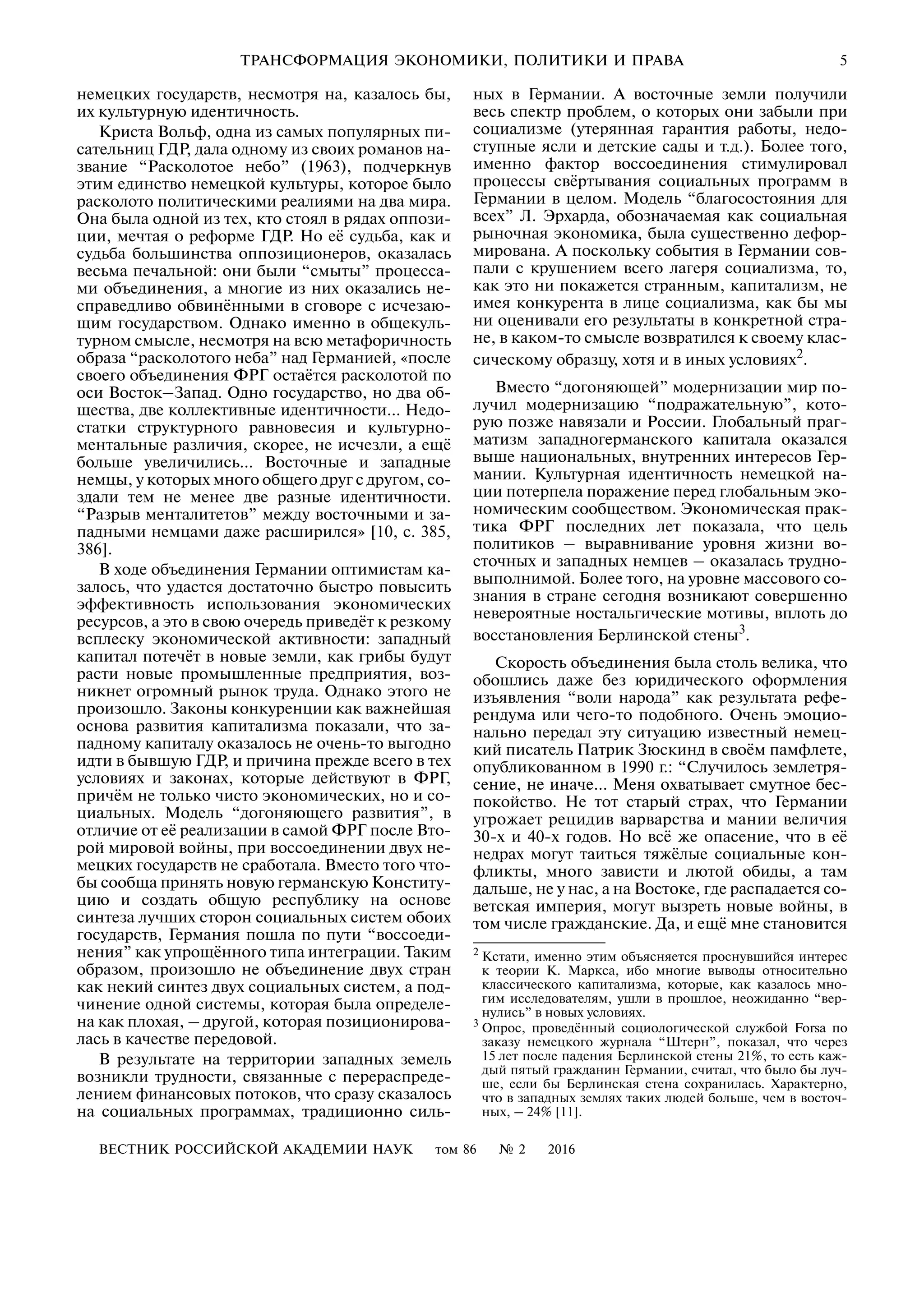 ВЕСТНИК РОССИЙСКОЙ АКАДЕМИИ НАУК том 86 № 2 2016
ТРАНСФОРМАЦИЯ ЭКОНОМИКИ, ПОЛИТИКИ И ПРАВА 5
немецких государств, несмотря на, казалось бы,
их культурную идентичность.
Криста Вольф, одна из самых популярных пи
сательниц ГДР, дала одному из своих романов на
звание “Расколотое небо” (1963), подчеркнув
этим единство немецкой культуры, которое было
расколото политическими реалиями на два мира.
Она была одной из тех, кто стоял в рядах оппози
ции, мечтая о реформе ГДР. Но её судьба, как и
судьба большинства оппозиционеров, оказалась
весьма печальной: они были “смыты” процесса
ми объединения, а многие из них оказались не
справедливо обвинёнными в сговоре с исчезаю
щим государством. Однако именно в общекуль
турном смысле, несмотря на всю метафоричность
образа “расколотого неба” над Германией, «после
своего объединения ФРГ остаётся расколотой по
оси Восток–Запад. Одно государство, но два об
щества, две коллективные идентичности… Недо
статки структурного равновесия и культурно
ментальные различия, скорее, не исчезли, а ещё
больше увеличились… Восточные и западные
немцы, у которых много общего друг с другом, со
здали тем не менее две разные идентичности.
“Разрыв менталитетов” между восточными и за
падными немцами даже расширился» [10, с. 385,
386].
В ходе объединения Германии оптимистам ка
залось, что удастся достаточно быстро повысить
эффективность использования экономических
ресурсов, а это в свою очередь приведёт к резкому
всплеску экономической активности: западный
капитал потечёт в новые земли, как грибы будут
расти новые промышленные предприятия, воз
никнет огромный рынок труда. Однако этого не
произошло. Законы конкуренции как важнейшая
основа развития капитализма показали, что за
падному капиталу оказалось не очень то выгодно
идти в бывшую ГДР, и причина прежде всего в тех
условиях и законах, которые действуют в ФРГ,
причём не только чисто экономических, но и со
циальных. Модель “догоняющего развития”, в
отличие от её реализации в самой ФРГ после Вто
рой мировой войны, при воссоединении двух не
мецких государств не сработала. Вместо того что
бы сообща принять новую германскую Конститу
цию и создать общую республику на основе
синтеза лучших сторон социальных систем обоих
государств, Германия пошла по пути “воссоеди
нения” как упрощённого типа интеграции. Таким
образом, произошло не объединение двух стран
как некий синтез двух социальных систем, а под
чинение одной системы, которая была определе
на как плохая, – другой, которая позиционирова
лась в качестве передовой.
В результате на территории западных земель
возникли трудности, связанные с перераспреде
лением финансовых потоков, что сразу сказалось
на социальных программах, традиционно силь
ных в Германии. А восточные земли получили
весь спектр проблем, о которых они забыли при
социализме (утерянная гарантия работы, недо
ступные ясли и детские сады и т.д.). Более того,
именно фактор воссоединения стимулировал
процессы свёртывания социальных программ в
Германии в целом. Модель “благосостояния для
всех” Л. Эрхарда, обозначаемая как социальная
рыночная экономика, была существенно дефор
мирована. А поскольку события в Германии сов
пали с крушением всего лагеря социализма, то,
как это ни покажется странным, капитализм, не
имея конкурента в лице социализма, как бы мы
ни оценивали его результаты в конкретной стра
не, в каком то смысле возвратился к своему клас
сическому образцу, хотя и в иных условиях2
.
Вместо “догоняющей” модернизации мир по
лучил модернизацию “подражательную”, кото
рую позже навязали и России. Глобальный праг
матизм западногерманского капитала оказался
выше национальных, внутренних интересов Гер
мании. Культурная идентичность немецкой на
ции потерпела поражение перед глобальным эко
номическим сообществом. Экономическая прак
тика ФРГ последних лет показала, что цель
политиков – выравнивание уровня жизни во
сточных и западных немцев – оказалась трудно
выполнимой. Более того, на уровне массового со
знания в стране сегодня возникают совершенно
невероятные ностальгические мотивы, вплоть до
восстановления Берлинской стены3
.
Скорость объединения была столь велика, что
обошлись даже без юридического оформления
изъявления “воли народа” как результата рефе
рендума или чего то подобного. Очень эмоцио
нально передал эту ситуацию известный немец
кий писатель Патрик Зюскинд в своём памфлете,
опубликованном в 1990 г.: “Случилось землетря
сение, не иначе… Меня охватывает смутное бес
покойство. Не тот старый страх, что Германии
угрожает рецидив варварства и мании величия
30 х и 40 х годов. Но всё же опасение, что в её
недрах могут таиться тяжёлые социальные кон
фликты, много зависти и лютой обиды, а там
дальше, не у нас, а на Востоке, где распадается со
ветская империя, могут вызреть новые войны, в
том числе гражданские. Да, и ещё мне становится
2
Кстати, именно этим объясняется проснувшийся интерес
к теории К. Маркса, ибо многие выводы относительно
классического капитализма, которые, как казалось мно
гим исследователям, ушли в прошлое, неожиданно “вер
нулись” в новых условиях.
3
Опрос, проведённый социологической службой Forsa по
заказу немецкого журнала “Штерн”, показал, что через
15 лет после падения Берлинской стены 21%, то есть каж
дый пятый гражданин Германии, считал, что было бы луч
ше, если бы Берлинская стена сохранилась. Характерно,
что в западных землях таких людей больше, чем в восточ
ных, – 24% [11].
 