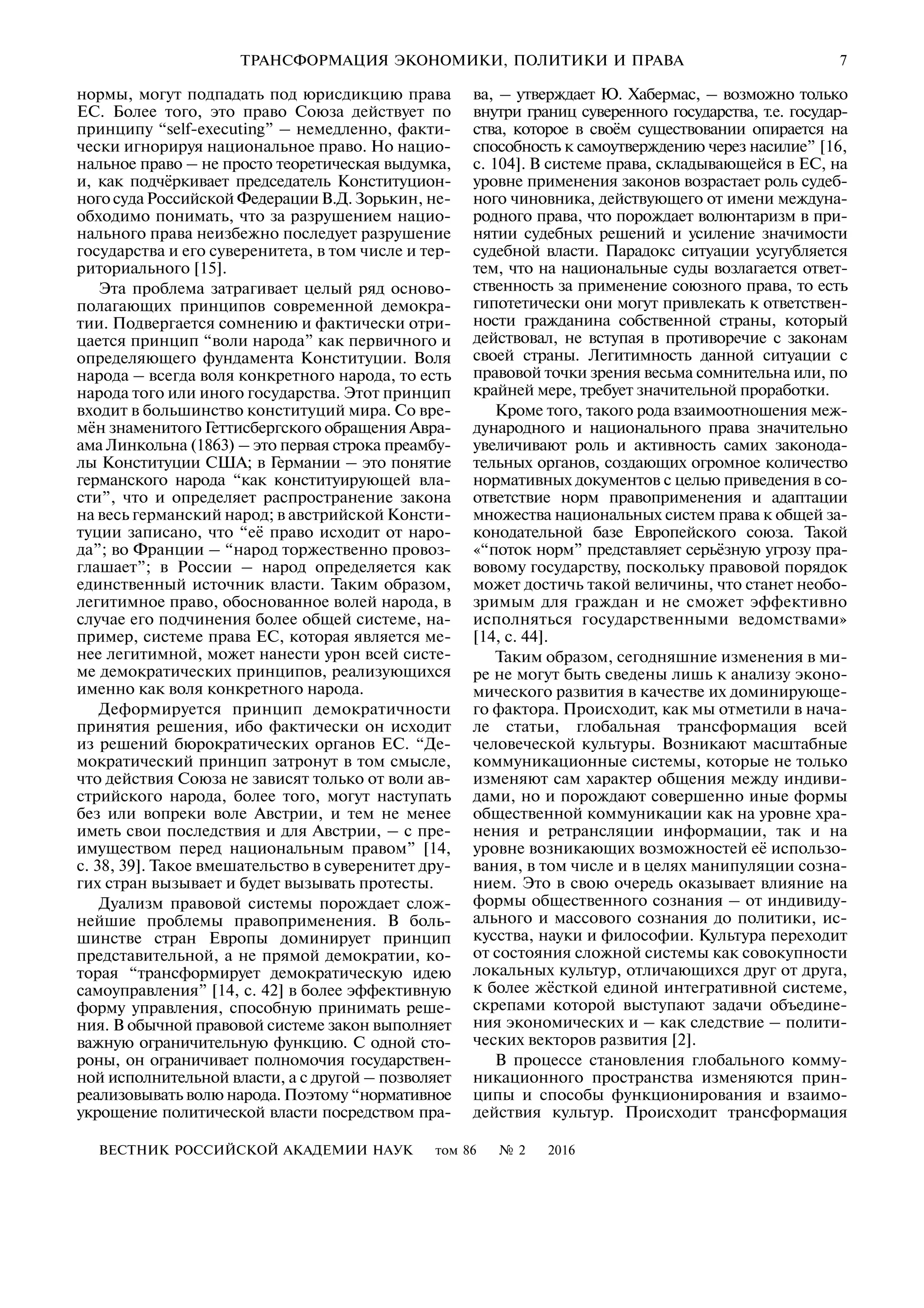 ВЕСТНИК РОССИЙСКОЙ АКАДЕМИИ НАУК том 86 № 2 2016
ТРАНСФОРМАЦИЯ ЭКОНОМИКИ, ПОЛИТИКИ И ПРАВА 7
нормы, могут подпадать под юрисдикцию права
ЕС. Более того, это право Союза действует по
принципу “self executing” – немедленно, факти
чески игнорируя национальное право. Но нацио
нальное право – не просто теоретическая выдумка,
и, как подчёркивает председатель Конституцион
ногосудаРоссийскойФедерацииВ.Д.Зорькин, не
обходимо понимать, что за разрушением нацио
нального права неизбежно последует разрушение
государства и его суверенитета, в том числе и тер
риториального [15].
Эта проблема затрагивает целый ряд осново
полагающих принципов современной демокра
тии. Подвергается сомнению и фактически отри
цается принцип “воли народа” как первичного и
определяющего фундамента Конституции. Воля
народа – всегда воля конкретного народа, то есть
народа того или иного государства. Этот принцип
входит в большинство конституций мира. Со вре
мён знаменитого Геттисбергского обращения Авра
ама Линкольна (1863) – это первая строка преамбу
лы Конституции США; в Германии – это понятие
германского народа “как конституирующей вла
сти”, что и определяет распространение закона
на весь германский народ; в австрийской Консти
туции записано, что “её право исходит от наро
да”; во Франции – “народ торжественно провоз
глашает”; в России – народ определяется как
единственный источник власти. Таким образом,
легитимное право, обоснованное волей народа, в
случае его подчинения более общей системе, на
пример, системе права ЕС, которая является ме
нее легитимной, может нанести урон всей систе
ме демократических принципов, реализующихся
именно как воля конкретного народа.
Деформируется принцип демократичности
принятия решения, ибо фактически он исходит
из решений бюрократических органов ЕС. “Де
мократический принцип затронут в том смысле,
что действия Союза не зависят только от воли ав
стрийского народа, более того, могут наступать
без или вопреки воле Австрии, и тем не менее
иметь свои последствия и для Австрии, – с пре
имуществом перед национальным правом” [14,
с. 38, 39]. Такое вмешательство в суверенитет дру
гих стран вызывает и будет вызывать протесты.
Дуализм правовой системы порождает слож
нейшие проблемы правоприменения. В боль
шинстве стран Европы доминирует принцип
представительной, а не прямой демократии, ко
торая “трансформирует демократическую идею
самоуправления” [14, с. 42] в более эффективную
форму управления, способную принимать реше
ния. В обычной правовой системе закон выполняет
важную ограничительную функцию. С одной сто
роны, он ограничивает полномочия государствен
ной исполнительной власти, а с другой – позволяет
реализовывать волю народа. Поэтому “нормативное
укрощение политической власти посредством пра
ва, – утверждает Ю. Хабермас, – возможно только
внутри границ суверенного государства, т.е. государ
ства, которое в своём существовании опирается на
способность к самоутверждению через насилие” [16,
с. 104]. В системе права, складывающейся в ЕС, на
уровне применения законов возрастает роль судеб
ного чиновника, действующего от имени междуна
родного права, что порождает волюнтаризм в при
нятии судебных решений и усиление значимости
судебной власти. Парадокс ситуации усугубляется
тем, что на национальные суды возлагается ответ
ственность за применение союзного права, то есть
гипотетически они могут привлекать к ответствен
ности гражданина собственной страны, который
действовал, не вступая в противоречие с законам
своей страны. Легитимность данной ситуации с
правовой точки зрения весьма сомнительна или, по
крайней мере, требует значительной проработки.
Кроме того, такого рода взаимоотношения меж
дународного и национального права значительно
увеличивают роль и активность самих законода
тельных органов, создающих огромное количество
нормативных документов с целью приведения в со
ответствие норм правоприменения и адаптации
множества национальных систем права к общей за
конодательной базе Европейского союза. Такой
«“поток норм” представляет серьёзную угрозу пра
вовому государству, поскольку правовой порядок
может достичь такой величины, что станет необо
зримым для граждан и не сможет эффективно
исполняться государственными ведомствами»
[14, с. 44].
Таким образом, сегодняшние изменения в ми
ре не могут быть сведены лишь к анализу эконо
мического развития в качестве их доминирующе
го фактора. Происходит, как мы отметили в нача
ле статьи, глобальная трансформация всей
человеческой культуры. Возникают масштабные
коммуникационные системы, которые не только
изменяют сам характер общения между индиви
дами, но и порождают совершенно иные формы
общественной коммуникации как на уровне хра
нения и ретрансляции информации, так и на
уровне возникающих возможностей её использо
вания, в том числе и в целях манипуляции созна
нием. Это в свою очередь оказывает влияние на
формы общественного сознания – от индивиду
ального и массового сознания до политики, ис
кусства, науки и философии. Культура переходит
от состояния сложной системы как совокупности
локальных культур, отличающихся друг от друга,
к более жёсткой единой интегративной системе,
скрепами которой выступают задачи объедине
ния экономических и – как следствие – полити
ческих векторов развития [2].
В процессе становления глобального комму
никационного пространства изменяются прин
ципы и способы функционирования и взаимо
действия культур. Происходит трансформация
 
