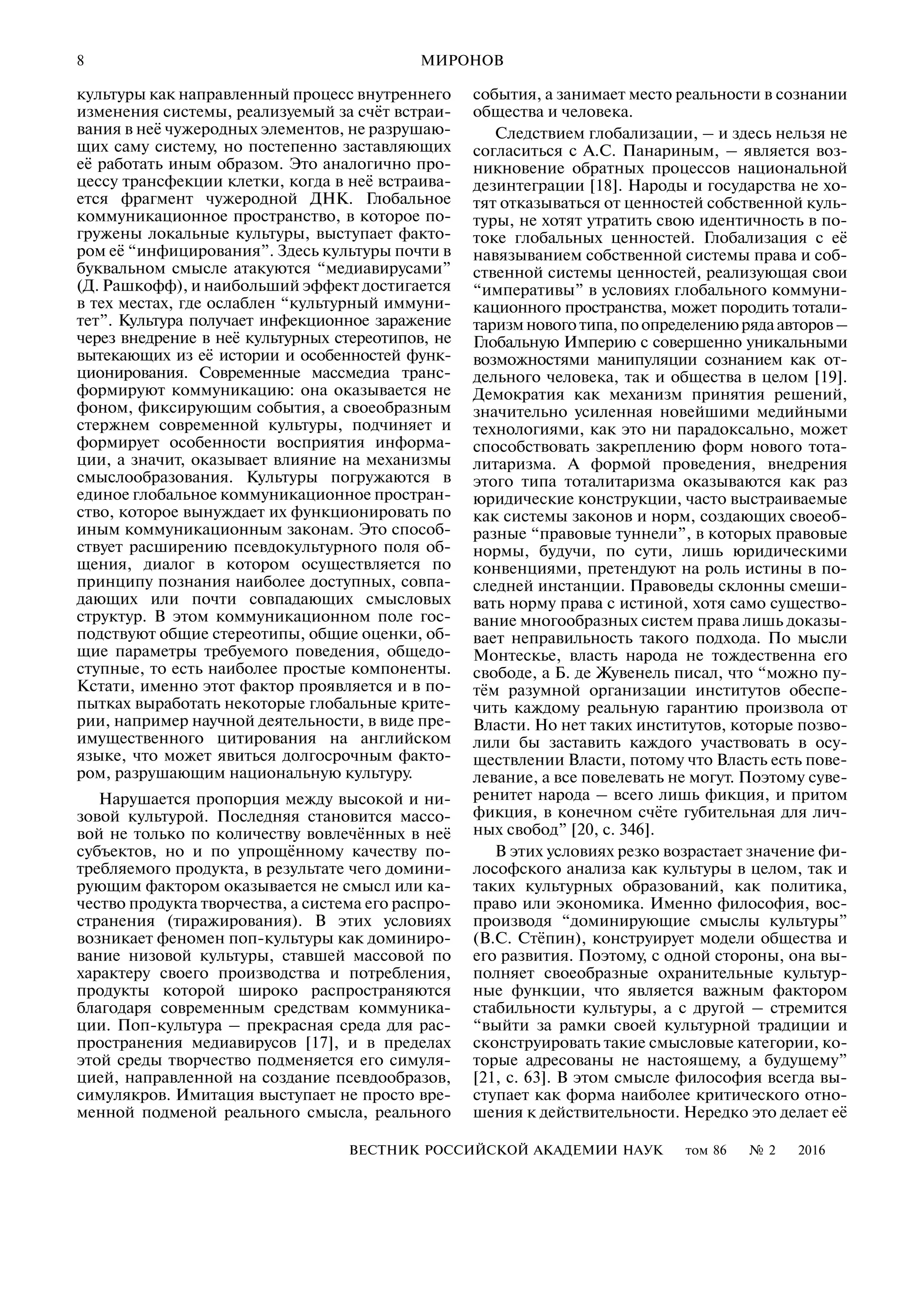 8
ВЕСТНИК РОССИЙСКОЙ АКАДЕМИИ НАУК том 86 № 2 2016
МИРОНОВ
культуры как направленный процесс внутреннего
изменения системы, реализуемый за счёт встраи
вания в неё чужеродных элементов, не разрушаю
щих саму систему, но постепенно заставляющих
её работать иным образом. Это аналогично про
цессу трансфекции клетки, когда в неё встраива
ется фрагмент чужеродной ДНК. Глобальное
коммуникационное пространство, в которое по
гружены локальные культуры, выступает факто
ром её “инфицирования”. Здесь культуры почти в
буквальном смысле атакуются “медиавирусами”
(Д. Рашкофф), и наибольший эффект достигается
в тех местах, где ослаблен “культурный иммуни
тет”. Культура получает инфекционное заражение
через внедрение в неё культурных стереотипов, не
вытекающих из её истории и особенностей функ
ционирования. Современные массмедиа транс
формируют коммуникацию: она оказывается не
фоном, фиксирующим события, а своеобразным
стержнем современной культуры, подчиняет и
формирует особенности восприятия информа
ции, а значит, оказывает влияние на механизмы
смыслообразования. Культуры погружаются в
единое глобальное коммуникационное простран
ство, которое вынуждает их функционировать по
иным коммуникационным законам. Это способ
ствует расширению псевдокультурного поля об
щения, диалог в котором осуществляется по
принципу познания наиболее доступных, совпа
дающих или почти совпадающих смысловых
структур. В этом коммуникационном поле гос
подствуют общие стереотипы, общие оценки, об
щие параметры требуемого поведения, общедо
ступные, то есть наиболее простые компоненты.
Кстати, именно этот фактор проявляется и в по
пытках выработать некоторые глобальные крите
рии, например научной деятельности, в виде пре
имущественного цитирования на английском
языке, что может явиться долгосрочным факто
ром, разрушающим национальную культуру.
Нарушается пропорция между высокой и ни
зовой культурой. Последняя становится массо
вой не только по количеству вовлечённых в неё
субъектов, но и по упрощённому качеству по
требляемого продукта, в результате чего домини
рующим фактором оказывается не смысл или ка
чество продукта творчества, а система его распро
странения (тиражирования). В этих условиях
возникает феномен поп культуры как доминиро
вание низовой культуры, ставшей массовой по
характеру своего производства и потребления,
продукты которой широко распространяются
благодаря современным средствам коммуника
ции. Поп культура – прекрасная среда для рас
пространения медиавирусов [17], и в пределах
этой среды творчество подменяется его симуля
цией, направленной на создание псевдообразов,
симулякров. Имитация выступает не просто вре
менной подменой реального смысла, реального
события, а занимает место реальности в сознании
общества и человека.
Следствием глобализации, – и здесь нельзя не
согласиться с А.С. Панариным, – является воз
никновение обратных процессов национальной
дезинтеграции [18]. Народы и государства не хо
тят отказываться от ценностей собственной куль
туры, не хотят утратить свою идентичность в по
токе глобальных ценностей. Глобализация с её
навязыванием собственной системы права и соб
ственной системы ценностей, реализующая свои
“императивы” в условиях глобального коммуни
кационного пространства, может породить тотали
таризмновоготипа,поопределениюрядаавторов–
Глобальную Империю с совершенно уникальными
возможностями манипуляции сознанием как от
дельного человека, так и общества в целом [19].
Демократия как механизм принятия решений,
значительно усиленная новейшими медийными
технологиями, как это ни парадоксально, может
способствовать закреплению форм нового тота
литаризма. А формой проведения, внедрения
этого типа тоталитаризма оказываются как раз
юридические конструкции, часто выстраиваемые
как системы законов и норм, создающих своеоб
разные “правовые туннели”, в которых правовые
нормы, будучи, по сути, лишь юридическими
конвенциями, претендуют на роль истины в по
следней инстанции. Правоведы склонны смеши
вать норму права с истиной, хотя само существо
вание многообразных систем права лишь доказы
вает неправильность такого подхода. По мысли
Монтескье, власть народа не тождественна его
свободе, а Б. де Жувенель писал, что “можно пу
тём разумной организации институтов обеспе
чить каждому реальную гарантию произвола от
Власти. Но нет таких институтов, которые позво
лили бы заставить каждого участвовать в осу
ществлении Власти, потому что Власть есть пове
левание, а все повелевать не могут. Поэтому суве
ренитет народа – всего лишь фикция, и притом
фикция, в конечном счёте губительная для лич
ных свобод” [20, с. 346].
В этих условиях резко возрастает значение фи
лософского анализа как культуры в целом, так и
таких культурных образований, как политика,
право или экономика. Именно философия, вос
производя “доминирующие смыслы культуры”
(В.С. Стёпин), конструирует модели общества и
его развития. Поэтому, с одной стороны, она вы
полняет своеобразные охранительные культур
ные функции, что является важным фактором
стабильности культуры, а с другой – стремится
“выйти за рамки своей культурной традиции и
сконструировать такие смысловые категории, ко
торые адресованы не настоящему, а будущему”
[21, с. 63]. В этом смысле философия всегда вы
ступает как форма наиболее критического отно
шения к действительности. Нередко это делает её
 