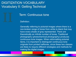 II
DIGITIZATION VOCABULARY
Vocabulary II: Getting Technical
Definition:
Generally referring to pictorial images where there is a
non-broken range of tones from white to black that may
have every shade of gray represented. There are
theoretically an infinite number of tones. Traditional
photography (photochemical photography) produces
continuous tone images. When reformatting pictorial
items, it is important to distinguish continuous tone
originals from printed halftones, since these two classes
are likely to require different strategies and methods for
making the digital images.
Term: Continuous tone
 