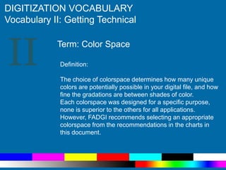 II
DIGITIZATION VOCABULARY
Vocabulary II: Getting Technical
Definition:
The choice of colorspace determines how many unique
colors are potentially possible in your digital file, and how
fine the gradations are between shades of color.
Each colorspace was designed for a specific purpose,
none is superior to the others for all applications.
However, FADGI recommends selecting an appropriate
colorspace from the recommendations in the charts in
this document.
Term: Color Space
 