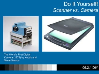 06.2.1 DIY
Do It Yourself!
Scanner vs. Camera
The World’s First Digital
Camera (1975) by Kodak and
Steve Sasson
 