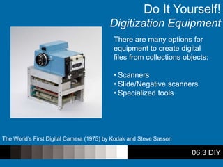 06.3 DIY
Do It Yourself!
Digitization Equipment
There are many options for
equipment to create digital
files from collections objects:
• Scanners
• Slide/Negative scanners
• Specialized tools
The World’s First Digital Camera (1975) by Kodak and Steve Sasson
 