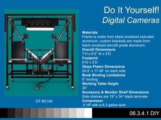 06.3.4.1 DIY
Do It Yourself!
Digital Cameras
DT BC100
Materials
Frame is made from black anodized extruded
aluminum, custom brackets are made from
black anodized aircraft grade aluminum.
Overall Dimensions
7’H x 6’5” W x 5’D
Footprint
6’W x 5’D
Glass Platen Dimensions
24.9” x 17.48” on each side
Book Binding Limitations
6” binding
Working Table Height
30”
Accessory & Monitor Shelf Dimensions
Side shelves are 19” x 34” black laminate
Compressor
.5 HP with a 6.3 gallon tank
 