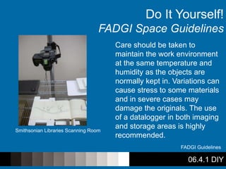 06.4.1 DIY
Do It Yourself!
FADGI Space Guidelines
Care should be taken to
maintain the work environment
at the same temperature and
humidity as the objects are
normally kept in. Variations can
cause stress to some materials
and in severe cases may
damage the originals. The use
of a datalogger in both imaging
and storage areas is highly
recommended.
FADGI Guidelines
Smithsonian Libraries Scanning Room
 
